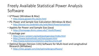 Freely Available Statistical Power Analysis
Software
• G*Power (Windows & Mac)
• http://www.gpower.hhu.de/en.html
• PS: Power and Sample Size Calculation (Windows & Mac)
• http://biostat.mc.vanderbilt.edu/wiki/Main/PowerSampleSize
• Applets for Power and Sample Size (Java)
• https://homepage.divms.uiowa.edu/~rlenth/Power/
• R package pwr
• https://cran.r-project.org/web/packages/pwr/index.html
• https://www.statmethods.net/stats/power.html
• http://www.evolutionarystatistics.org/document.pdf
• Optimal Design (Version 3.01) Software for Multi-level and Longitudinal
Research (Windows)
• https://sites.google.com/site/optimaldesignsoftware/
 