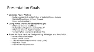 Presentation Goals
• Statistical Power Analysis
• Background, context, and definition of Statistical Power Analysis
• Statistical foundations of Power Analysis
• Power analysis software
• Doing Power Analysis for Standard Designs
• Difference Between two Means
• Multiple Linear Regression Increment in R2
• Difference Between Two Correlations
• Comparing Two Means with Clustered Data
• Power Analysis for Other Designs Using Web Apps and Simulation
• Structural Equation Models
• Latent Growth Models
• Actor-Partner Interdependence Model (APIM)
• Mediation Model
• Extended Mediation Analysis
 