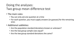 Doing the analyses:
Two group mean difference test
• The main rules:
• You can only ask one question at a time
• For each question, you must supply answers (or guesses) for the remaining
ones
• Additional subtleties:
• Are the population standard deviations known or unknown?
• Are the two group sample sizes equal?
• Are the two group standard deviations the same?
 