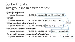 Do it with Stata:
Two group mean difference test
• (Total) sample size
• power twomeans 0, diff(.5) power(.8) sd(1) alpha(.05)
• Power
• power twomeans 0, diff(.5) n(100) sd(1) alpha(.05)
• Minimum detectable effect size
• power twomeans 0, n(100) power(.8) sd(1) alpha(.05)
• Power with unequal group sizes
• power twomeans 0, diff(.5) n1(30) n2(70) sd(1) alpha(.05)
• Power with unequal group standard deviations
• power twomeans 0, diff(.5) n(100) sd1(.8) sd2(1.2) alpha(.05)
Optional
defaults
 