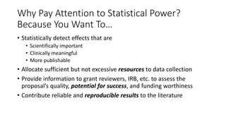 Why Pay Attention to Statistical Power?
Because You Want To…
• Statistically detect effects that are
• Scientifically important
• Clinically meaningful
• More publishable
• Allocate sufficient but not excessive resources to data collection
• Provide information to grant reviewers, IRB, etc. to assess the
proposal’s quality, potential for success, and funding worthiness
• Contribute reliable and reproducible results to the literature
 
