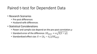 Paired t-test for Dependent Data
• Research Scenarios
• Pre-post differences
• Husband-wife differences
• Statistical Considerations
• Power and sample size depend on the pre-post correlation 𝜌
• Standard error of the difference: 𝑆𝐸𝑑𝑖𝑓𝑓 = 𝜎 2(1 − 𝜌)
• Standardized effect size: 𝛿 = 𝑥2 − 𝑥1 /𝑆𝐸𝑑𝑖𝑓𝑓
 