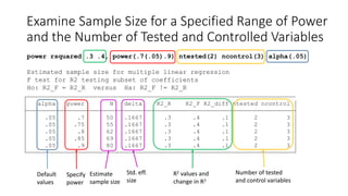 Examine Sample Size for a Specified Range of Power
and the Number of Tested and Controlled Variables
power rsquared .3 .4, power(.7(.05).9) ntested(2) ncontrol(3) alpha(.05)
Estimated sample size for multiple linear regression
F test for R2 testing subset of coefficients
Ho: R2_F = R2_R versus Ha: R2_F != R2_R
.05 .9 80 .1667 .3 .4 .1 2 3
.05 .85 69 .1667 .3 .4 .1 2 3
.05 .8 62 .1667 .3 .4 .1 2 3
.05 .75 55 .1667 .3 .4 .1 2 3
.05 .7 50 .1667 .3 .4 .1 2 3
alpha power N delta R2_R R2_F R2_diff ntested ncontrol
Estimate
sample size
Specify
power
R2 values and
change in R2
Std. eff.
size
Number of tested
and control variables
Default
values
 