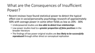 What are the Consequences of Insufficient
Power?
• Recent reviews have found statistical power to detect the typical
effect size in social/personality psychology research of approximately
50% with average power in some other fields as low as 20% - 30%
• Underpowered studies are less able to detect true relationships
• Low power studies lead to a greater proportion of false positives in the
broader literature
• The findings of low power original studies are less likely to be successfully
reproduced through either direct or conceptual replication
 