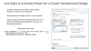 Consider a design with K clusters each having 5
members, in each of two treatments.
Estimate power for designs with K = 5 to 35 clusters
Using a standard (Cohen’s d) medium effect size of .5 ,
with a two-sided significance level of .05, and a .10
Intraclass Correlation
Use Stata to Estimate Power for a Cluster Randomized Design
power twomeans 0 .5, k2(5(1)35) m1(5) m2(5) rho(.1) ///
table(power K2 M2 delta rho) ///
graph(ydimension(power) xdimension(K2))
Stata power command
 
