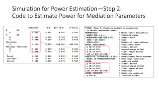 Estimate S.E. Est./S.E. P-Value
M ON
X 0.400 0.092 4.342 0.000
Y ON
M 0.381 0.100 3.794 0.000
X 0.048 0.100 0.474 0.635
Variances
X 1.000 0.000 999.000 999.000
Residual Variances
M 0.840 0.119 7.035 0.000
Y 0.838 0.119 7.036 0.000
...
Total 0.200 0.098 2.031 0.042
Indirect 0.152 0.053 2.857 0.004
Direct 0.048 0.100 0.474 0.635
TITLE: Step 2: Simulate mediation parameters
to obtain estimated power
MONTECARLO: ! Monte Carlo Simulation
NAMES ARE x m y; ! Variable names
NOBSERVATIONS ARE 100; ! Sample size
SEED = 20160129; ! Seed
NREPS=1000; ! Number of replications
MODEL POPULATION: ! Population model
y ON x*.048; ! Direct effect
y ON m*.381; ! Second stage effect
m ON x*.400; ! First stage effect
x@1 m*.840 y*.838; ! Variances
ANALYSIS: ESTIMATOR IS GLS; ! Generalized least squares
MODEL IS NOMEANSTRUCTURE; ! Omit mean structure
MODEL: ! Analysis model
y ON x*.048; ! Direct effect
y ON m*.381; ! Second stage effect
m ON x*.400; ! First stage effect
x@1 m*.840 y*.838; ! Variances
MODEL INDIRECT: ! Mediation analysis
y IND x; ! Indirect effect
Simulation for Power Estimation—Step 2:
Code to Estimate Power for Mediation Parameters
 