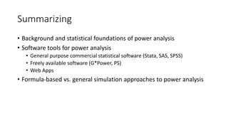 Summarizing
• Background and statistical foundations of power analysis
• Software tools for power analysis
• General purpose commercial statistical software (Stata, SAS, SPSS)
• Freely available software (G*Power, PS)
• Web Apps
• Formula-based vs. general simulation approaches to power analysis
 