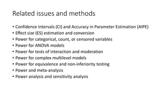 Related issues and methods
• Confidence Intervals (CI) and Accuracy in Parameter Estimation (AIPE)
• Effect size (ES) estimation and conversion
• Power for categorical, count, or censored variables
• Power for ANOVA models
• Power for tests of interaction and moderation
• Power for complex multilevel models
• Power for equivalence and non-inferiority testing
• Power and meta-analysis
• Power analysis and sensitivity analysis
 