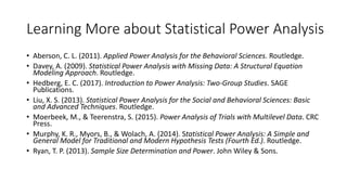 Learning More about Statistical Power Analysis
• Aberson, C. L. (2011). Applied Power Analysis for the Behavioral Sciences. Routledge.
• Davey, A. (2009). Statistical Power Analysis with Missing Data: A Structural Equation
Modeling Approach. Routledge.
• Hedberg, E. C. (2017). Introduction to Power Analysis: Two-Group Studies. SAGE
Publications.
• Liu, X. S. (2013). Statistical Power Analysis for the Social and Behavioral Sciences: Basic
and Advanced Techniques. Routledge.
• Moerbeek, M., & Teerenstra, S. (2015). Power Analysis of Trials with Multilevel Data. CRC
Press.
• Murphy, K. R., Myors, B., & Wolach, A. (2014). Statistical Power Analysis: A Simple and
General Model for Traditional and Modern Hypothesis Tests (Fourth Ed.). Routledge.
• Ryan, T. P. (2013). Sample Size Determination and Power. John Wiley & Sons.
 