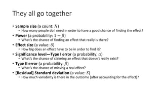 They all go together
• Sample size (a count: 𝑁)
• How many people do I need in order to have a good chance of finding the effect?
• Power (a probability: 1 − 𝛽)
• What’s the chance of finding an effect that really is there?
• Effect size (a value: 𝛿)
• How big does an effect have to be in order to find it?
• Significance level—Type I error (a probability: 𝛼)
• What’s the chance of claiming an effect that doesn’t really exist?
• Type II error (a probability: 𝛽)
• What’s the chance of missing a real effect?
• [Residual] Standard deviation (a value: 𝑆)
• How much variability is there in the outcome [after accounting for the effect]?
 