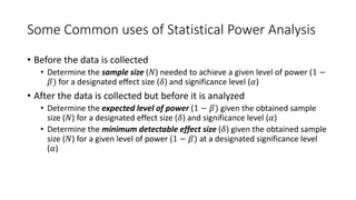 Some Common uses of Statistical Power Analysis
• Before the data is collected
• Determine the sample size (𝑁) needed to achieve a given level of power (1 −
𝛽) for a designated effect size (𝛿) and significance level (𝛼)
• After the data is collected but before it is analyzed
• Determine the expected level of power (1 − 𝛽) given the obtained sample
size (𝑁) for a designated effect size (𝛿) and significance level (𝛼)
• Determine the minimum detectable effect size (𝛿) given the obtained sample
size (𝑁) for a given level of power (1 − 𝛽) at a designated significance level
(𝛼)
 