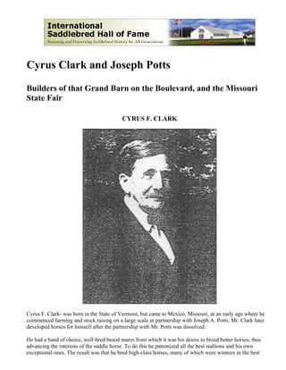Cyrus Clark and Joseph Potts

Builders of that Grand Barn on the Boulevard, and the Missouri
State Fair

                                          CYRUS F. CLARK




Cyrus F. Clark- was born in the State of Vermont, but came to Mexico, Missouri, at an early age where he
commenced farming and stock raising on a large scale in partnership with Joseph A. Potts. Mr. Clark later
developed horses for himself after the partnership with Mr. Potts was dissolved.

He had a band of choice, well-bred brood mares from which it was his desire to breed better horses, thus
advancing the interests of the saddle horse. To do this he patronized all the best stallions and his own
exceptional ones. The result was that he bred high-class horses, many of which were winners in the best
 