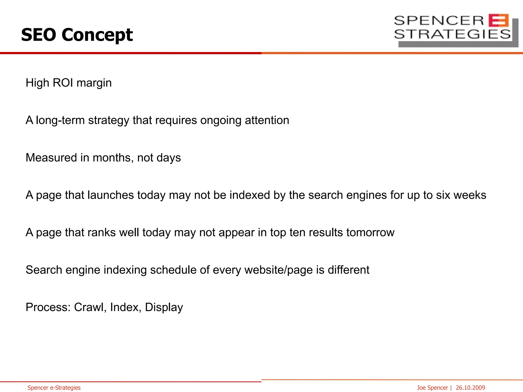 SEO Concept High ROI margin A long-term strategy that requires ongoing attention Measured in months, not days A page that launches today may not be indexed by the search engines for up to six weeks A page that ranks well today may not appear in top ten results tomorrow Search engine indexing schedule of every website/page is different Crawl, Index, Display 