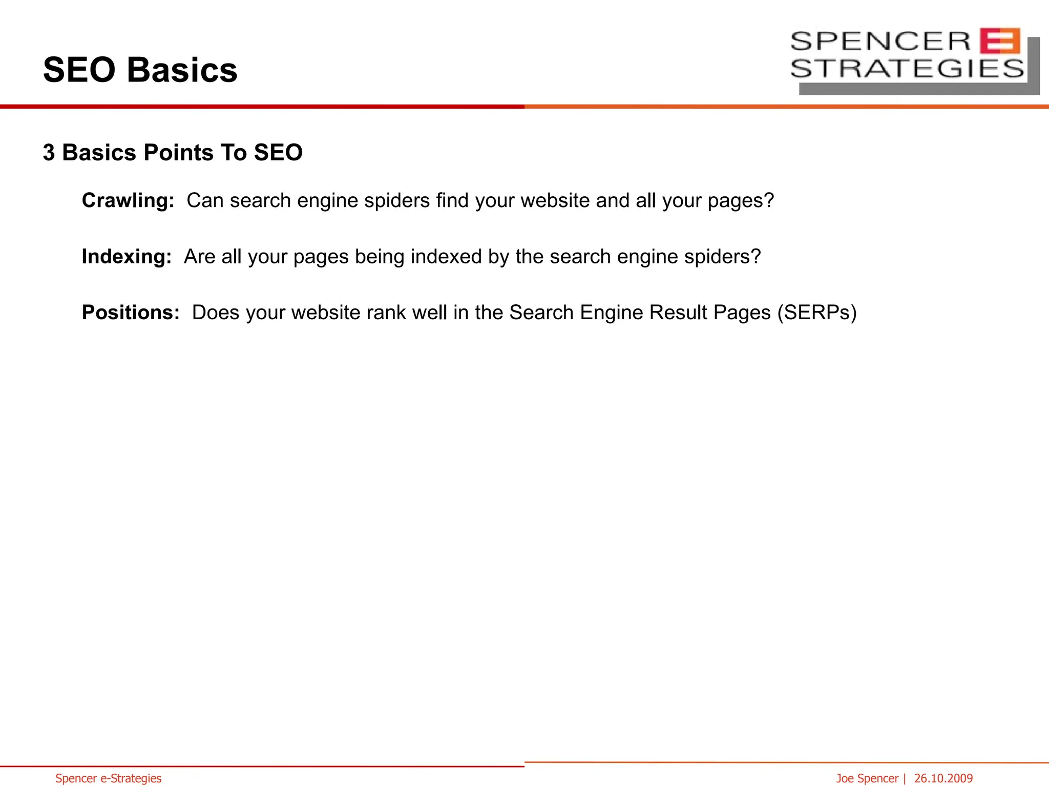 SEO Basics 3 Basics Points To SEO Crawling:  Can search engine spiders find your website and all your pages? Indexing:  Are all your pages being indexed by the search engine spiders? Positions:  Does your website rank well in the Search Engine Result Pages (SERPs) 