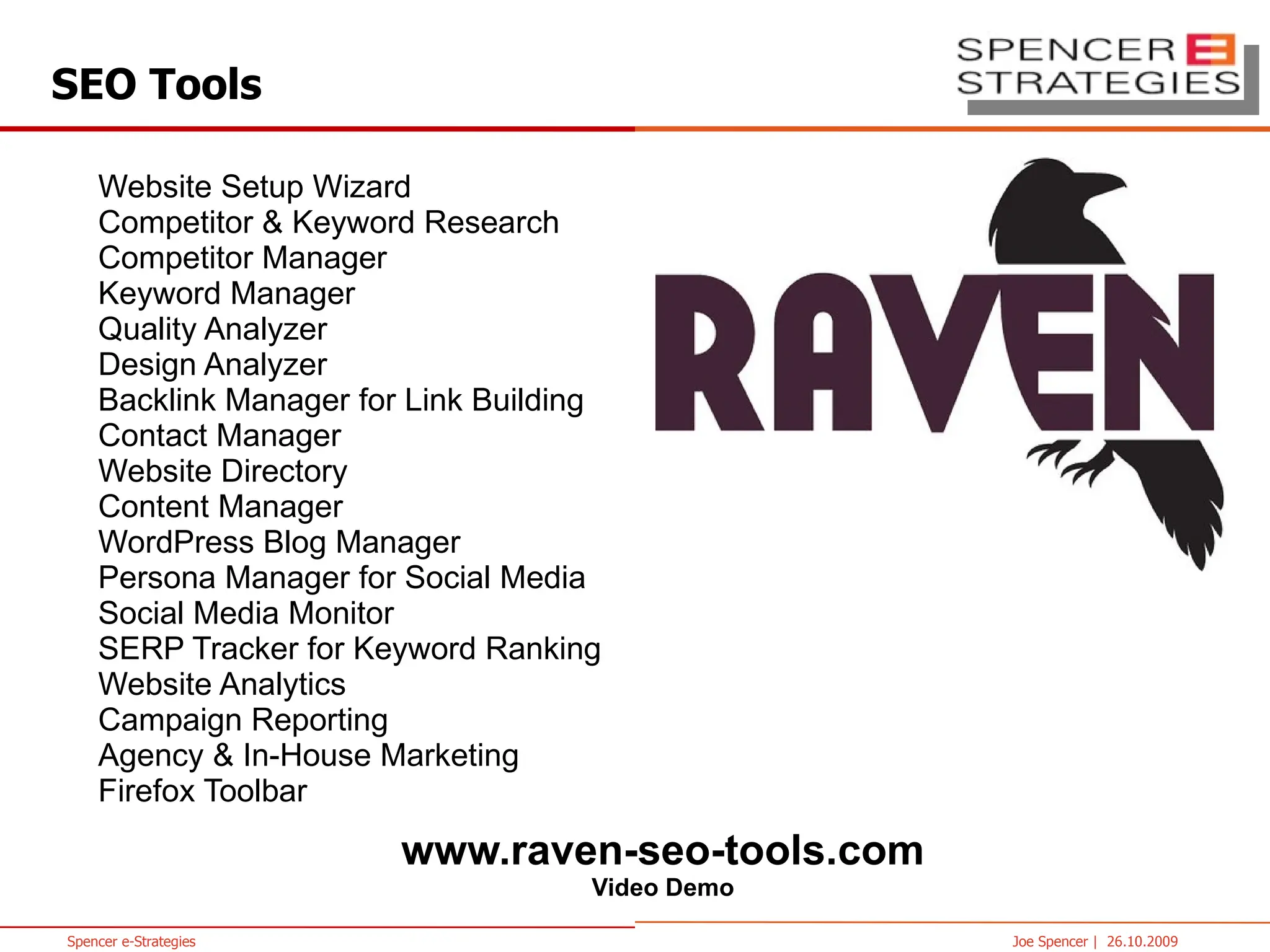 www.raven-seo-tools.com Website Setup Wizard Competitor & Keyword Research Competitor Manager Keyword Manager Quality Analyzer Design Analyzer Backlink Manager for Link Building Contact Manager Website Directory Content Manager WordPress Blog Manager Persona Manager for Social Media Social Media Monitor SERP Tracker for Keyword Ranking Website Analytics Campaign Reporting Agency & In-House Marketing Firefox Toolbar SEO Tools 