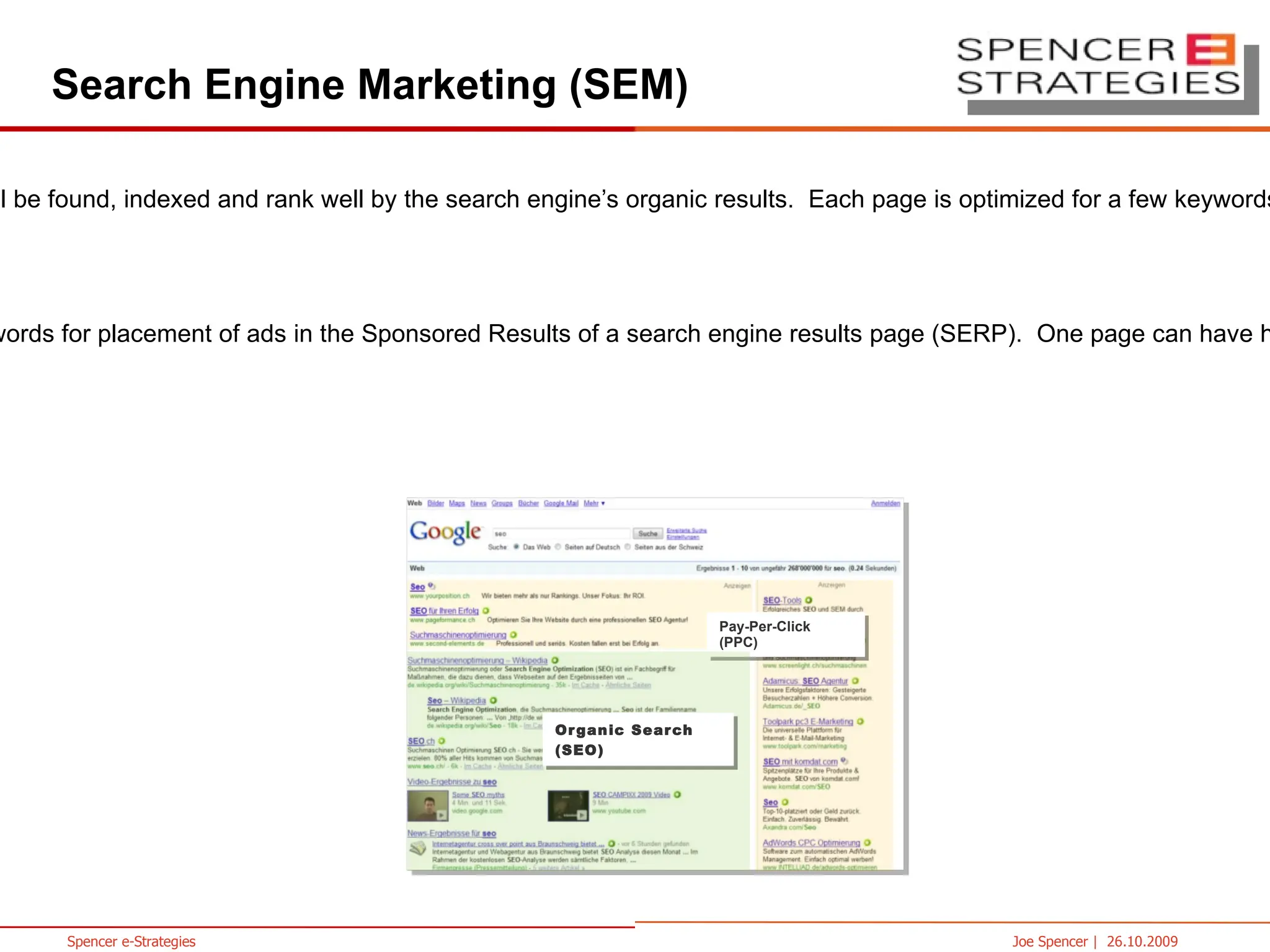 Search Engine Marketing (SEM) SEO (Search Engine Optimization)  improves the chances a site will be found, indexed and rank well by the search engine’s organic results.  Each page is optimized for a few keywords.  No guarantee placement SEA (Search Engine Advertising ) is the process of bidding on keywords for placement of ads in the Sponsored Results of a search engine results page (SERP).  One page can have hundreds of keywords driving traffic to it from paid search campaigns.  Guarantee placement Pay-Per-Click (PPC) Organic Search (SEO) 