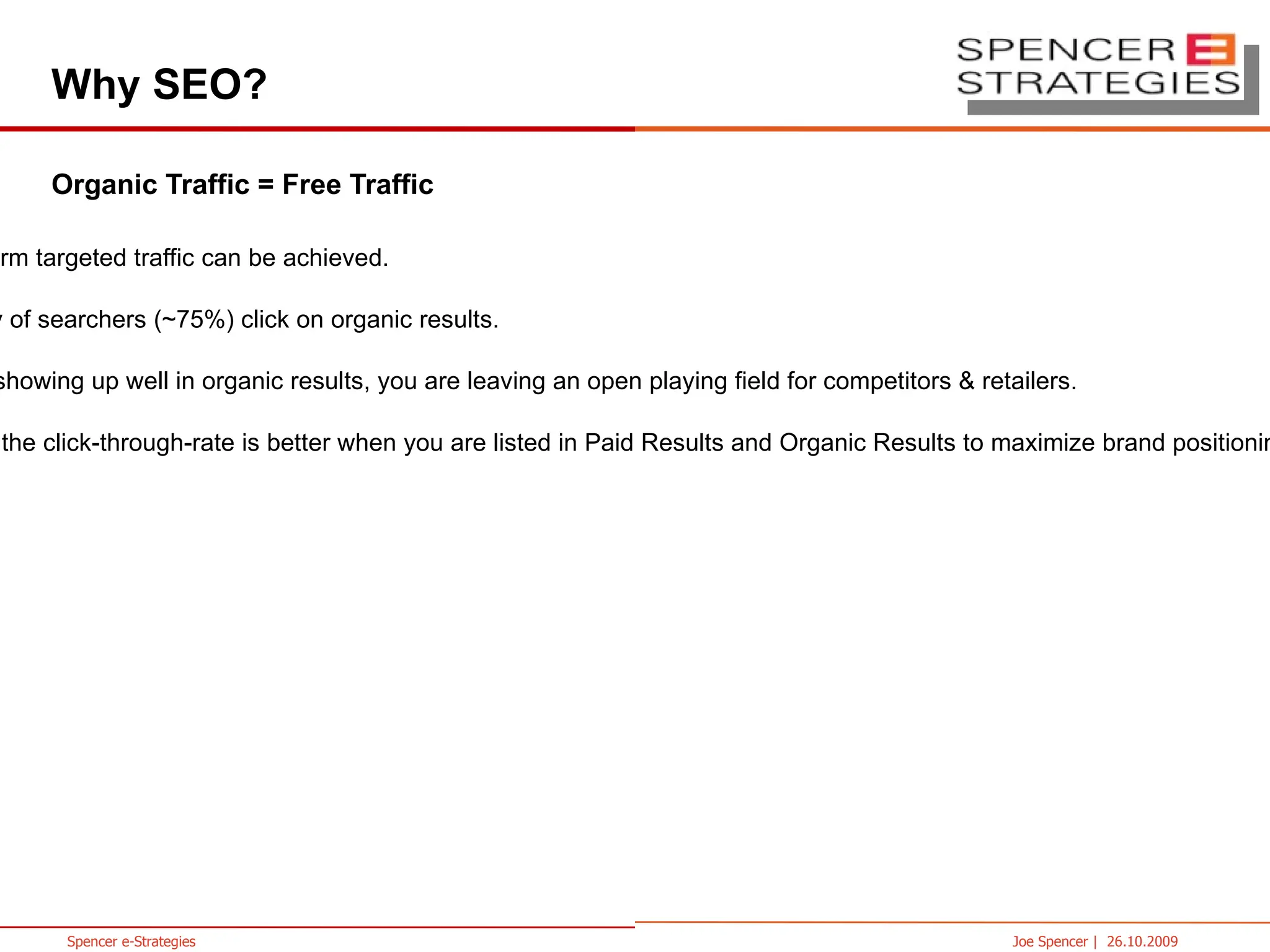 Why SEO? Organic Traffic = Free Traffic Long-term targeted traffic can be achieved. Majority of searchers (~75%) click on organic results. By not showing up well in organic results, you are leaving an open playing field for competitors & retailers. Overall the click-through-rate is better when you are listed in Paid Results and Organic Results to maximize brand positioning in the SERPs. 