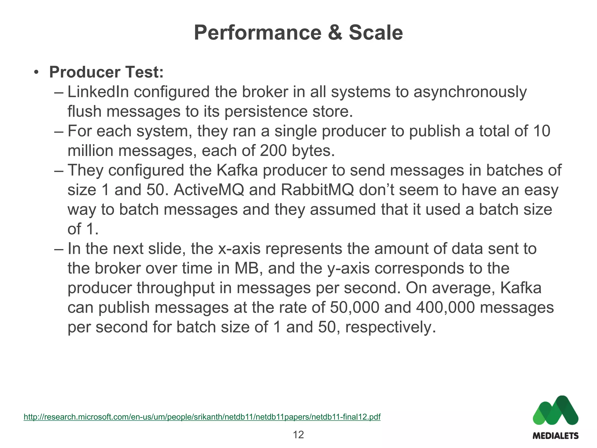 Performance & Scale
  • Producer Test:
    – LinkedIn configured the broker in all systems to asynchronously
      flush messages to its persistence store.
    – For each system, they ran a single producer to publish a total of 10
      million messages, each of 200 bytes.
    – They configured the Kafka producer to send messages in batches of
      size 1 and 50. ActiveMQ and RabbitMQ don’t seem to have an easy
      way to batch messages and they assumed that it used a batch size
      of 1.
    – In the next slide, the x-axis represents the amount of data sent to
      the broker over time in MB, and the y-axis corresponds to the
      producer throughput in messages per second. On average, Kafka
      can publish messages at the rate of 50,000 and 400,000 messages
      per second for batch size of 1 and 50, respectively.




http://research.microsoft.com/en-us/um/people/srikanth/netdb11/netdb11papers/netdb11-final12.pdf

                                                                        12
 