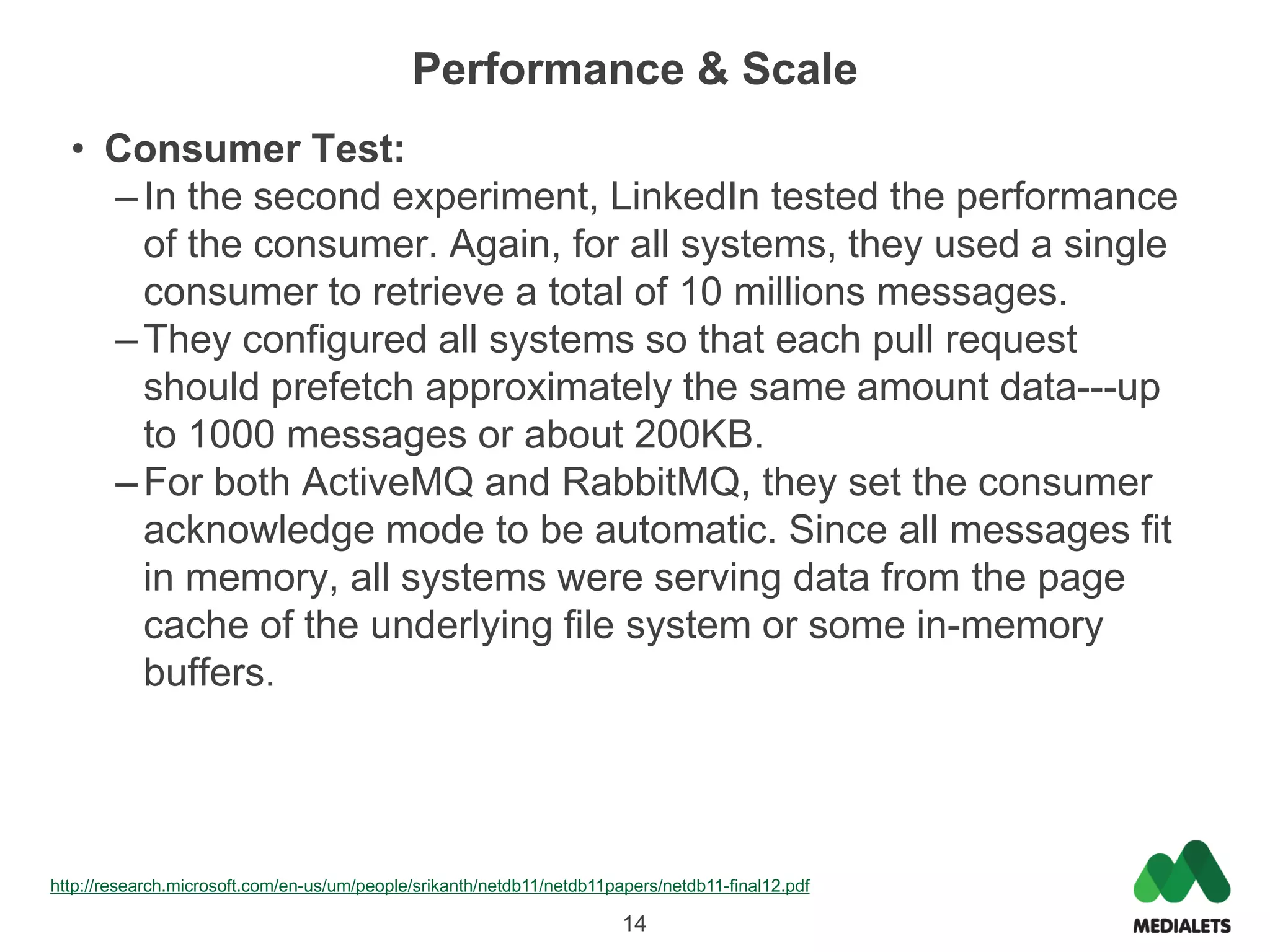 Performance & Scale
  • Consumer Test:
    – In the second experiment, LinkedIn tested the performance
      of the consumer. Again, for all systems, they used a single
      consumer to retrieve a total of 10 millions messages.
    – They configured all systems so that each pull request
      should prefetch approximately the same amount data---up
      to 1000 messages or about 200KB.
    – For both ActiveMQ and RabbitMQ, they set the consumer
      acknowledge mode to be automatic. Since all messages fit
      in memory, all systems were serving data from the page
      cache of the underlying file system or some in-memory
      buffers.




http://research.microsoft.com/en-us/um/people/srikanth/netdb11/netdb11papers/netdb11-final12.pdf

                                                                        14
 