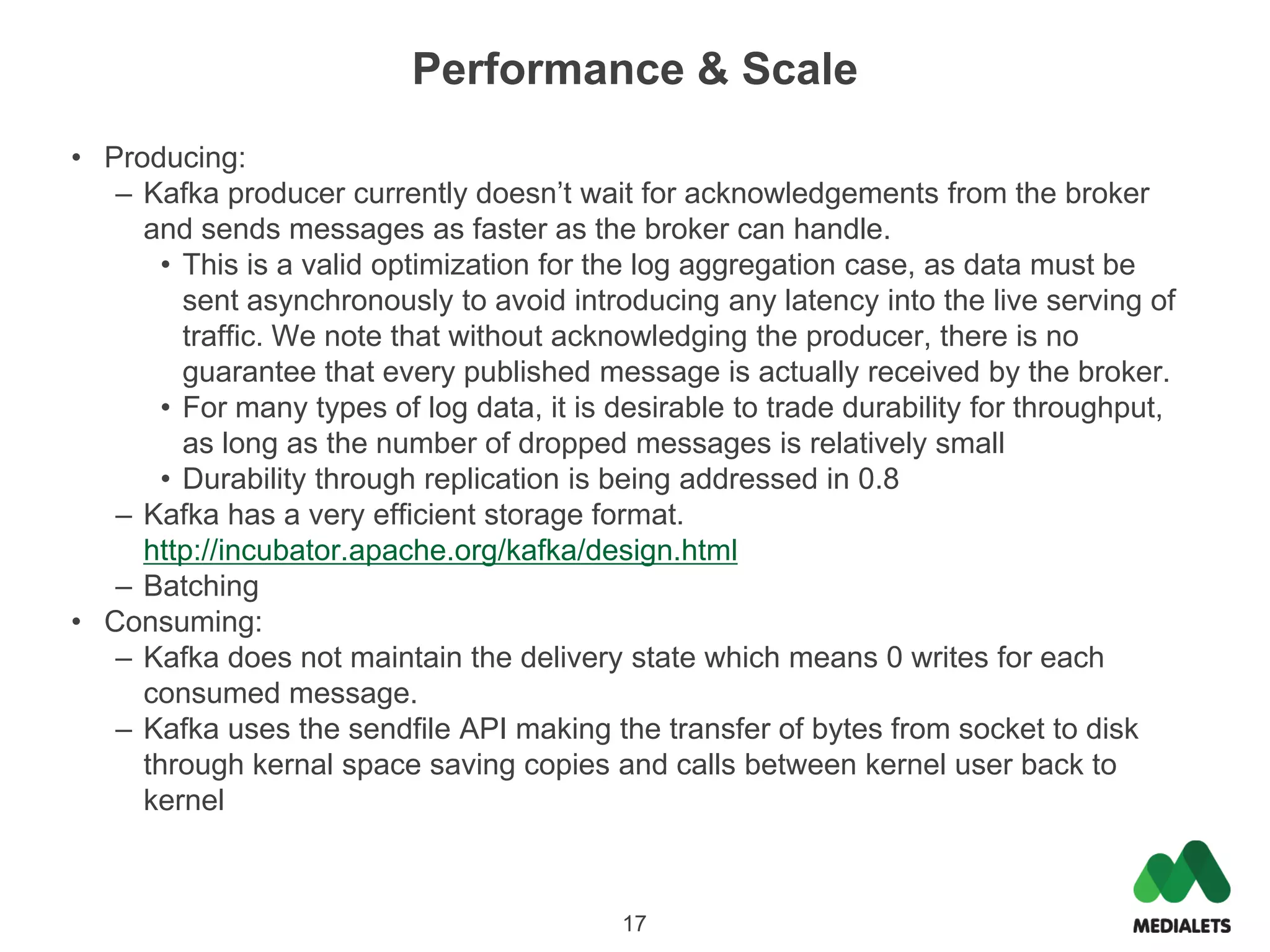 Performance & Scale
• Producing:
   – Kafka producer currently doesn’t wait for acknowledgements from the broker
     and sends messages as faster as the broker can handle.
       • This is a valid optimization for the log aggregation case, as data must be
         sent asynchronously to avoid introducing any latency into the live serving of
         traffic. We note that without acknowledging the producer, there is no
         guarantee that every published message is actually received by the broker.
       • For many types of log data, it is desirable to trade durability for throughput,
         as long as the number of dropped messages is relatively small
       • Durability through replication is being addressed in 0.8
   – Kafka has a very efficient storage format.
     http://incubator.apache.org/kafka/design.html
   – Batching
• Consuming:
   – Kafka does not maintain the delivery state which means 0 writes for each
     consumed message.
   – Kafka uses the sendfile API making the transfer of bytes from socket to disk
     through kernal space saving copies and calls between kernel user back to
     kernel



                                           17
 
