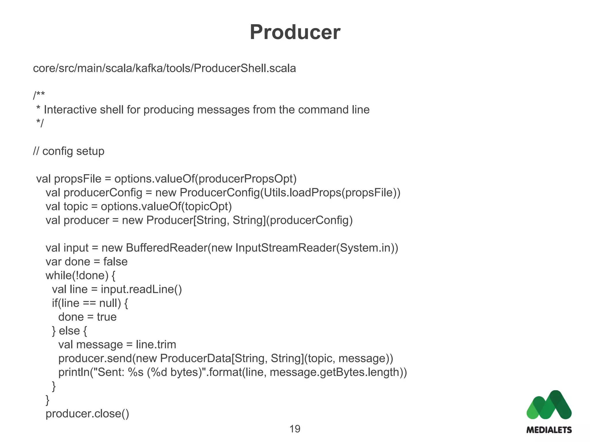 Producer
core/src/main/scala/kafka/tools/ProducerShell.scala

/**
 * Interactive shell for producing messages from the command line
 */

// config setup

val propsFile = options.valueOf(producerPropsOpt)
  val producerConfig = new ProducerConfig(Utils.loadProps(propsFile))
  val topic = options.valueOf(topicOpt)
  val producer = new Producer[String, String](producerConfig)

  val input = new BufferedReader(new InputStreamReader(System.in))
  var done = false
  while(!done) {
    val line = input.readLine()
    if(line == null) {
      done = true
    } else {
      val message = line.trim
      producer.send(new ProducerData[String, String](topic, message))
      println("Sent: %s (%d bytes)".format(line, message.getBytes.length))
    }
  }
  producer.close()
                                                  19
 