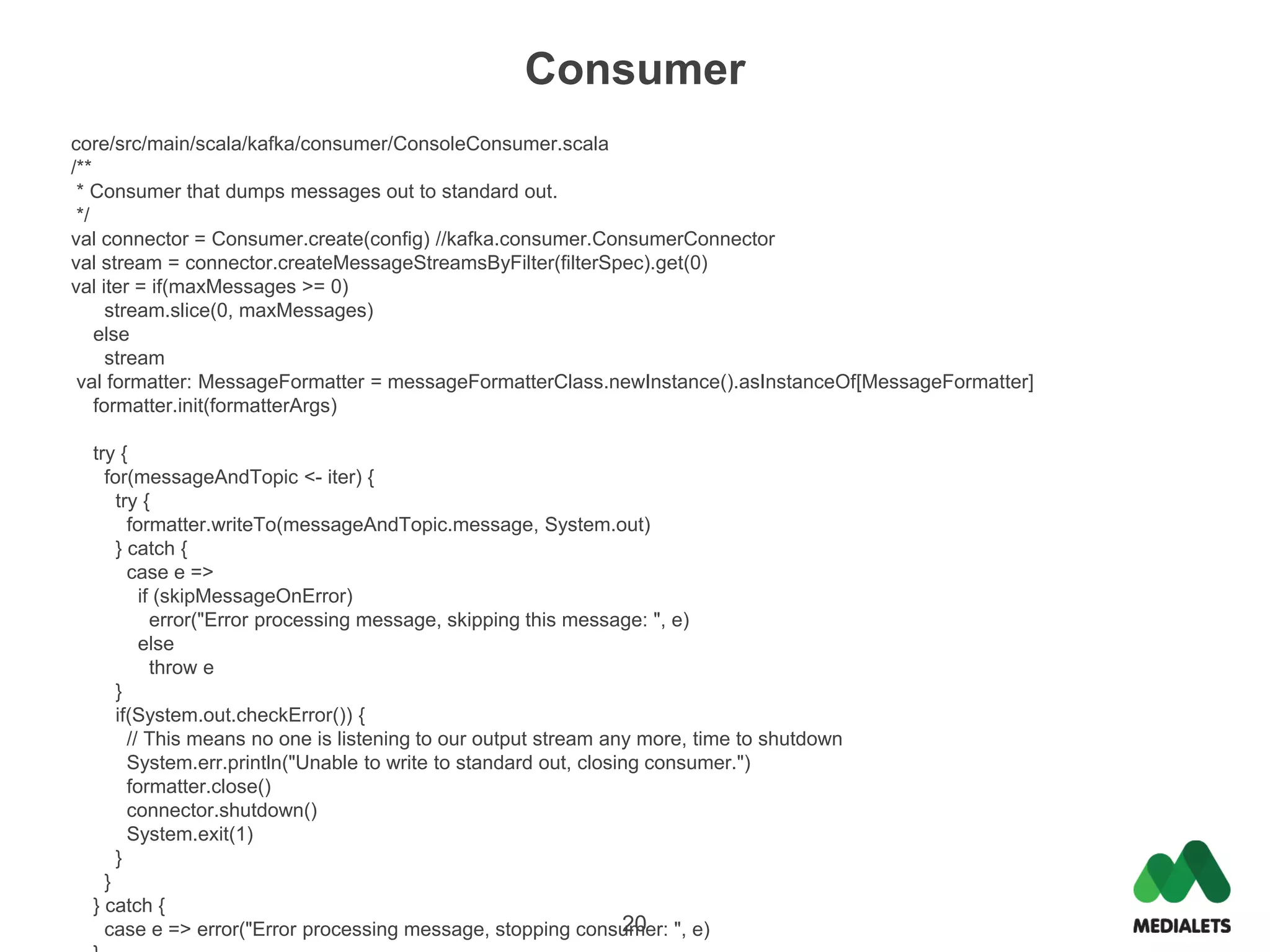 Consumer
core/src/main/scala/kafka/consumer/ConsoleConsumer.scala
/**
 * Consumer that dumps messages out to standard out.
 */
val connector = Consumer.create(config) //kafka.consumer.ConsumerConnector
val stream = connector.createMessageStreamsByFilter(filterSpec).get(0)
val iter = if(maxMessages >= 0)
      stream.slice(0, maxMessages)
    else
      stream
 val formatter: MessageFormatter = messageFormatterClass.newInstance().asInstanceOf[MessageFormatter]
    formatter.init(formatterArgs)

  try {
    for(messageAndTopic <- iter) {
      try {
        formatter.writeTo(messageAndTopic.message, System.out)
      } catch {
        case e =>
          if (skipMessageOnError)
            error("Error processing message, skipping this message: ", e)
          else
            throw e
      }
      if(System.out.checkError()) {
        // This means no one is listening to our output stream any more, time to shutdown
        System.err.println("Unable to write to standard out, closing consumer.")
        formatter.close()
        connector.shutdown()
        System.exit(1)
      }
    }
  } catch {
                                                                  20
    case e => error("Error processing message, stopping consumer: ", e)
 