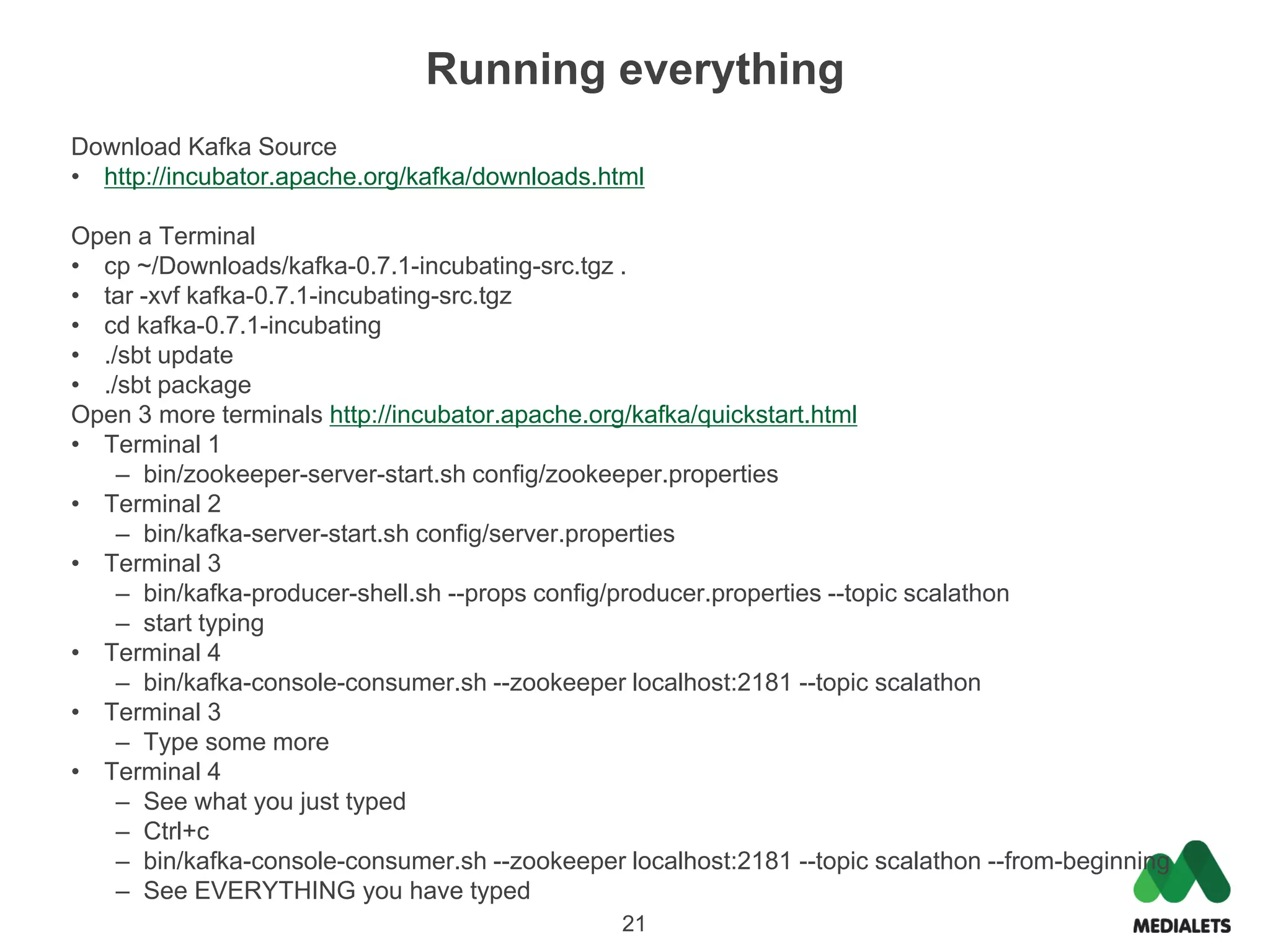 Running everything
Download Kafka Source
• http://incubator.apache.org/kafka/downloads.html

Open a Terminal
• cp ~/Downloads/kafka-0.7.1-incubating-src.tgz .
• tar -xvf kafka-0.7.1-incubating-src.tgz
• cd kafka-0.7.1-incubating
• ./sbt update
• ./sbt package
Open 3 more terminals http://incubator.apache.org/kafka/quickstart.html
• Terminal 1
    – bin/zookeeper-server-start.sh config/zookeeper.properties
• Terminal 2
    – bin/kafka-server-start.sh config/server.properties
• Terminal 3
    – bin/kafka-producer-shell.sh --props config/producer.properties --topic scalathon
    – start typing
• Terminal 4
    – bin/kafka-console-consumer.sh --zookeeper localhost:2181 --topic scalathon
• Terminal 3
    – Type some more
• Terminal 4
    – See what you just typed
    – Ctrl+c
    – bin/kafka-console-consumer.sh --zookeeper localhost:2181 --topic scalathon --from-beginning
    – See EVERYTHING you have typed
                                                21
 