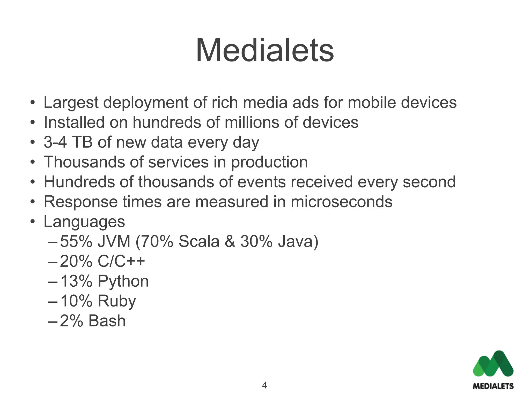 Medialets
•   Largest deployment of rich media ads for mobile devices
•   Installed on hundreds of millions of devices
•   3-4 TB of new data every day
•   Thousands of services in production
•   Hundreds of thousands of events received every second
•   Response times are measured in microseconds
•   Languages
     – 55% JVM (70% Scala & 30% Java)
     – 20% C/C++
     – 13% Python
     – 10% Ruby
     – 2% Bash


                                 4
 