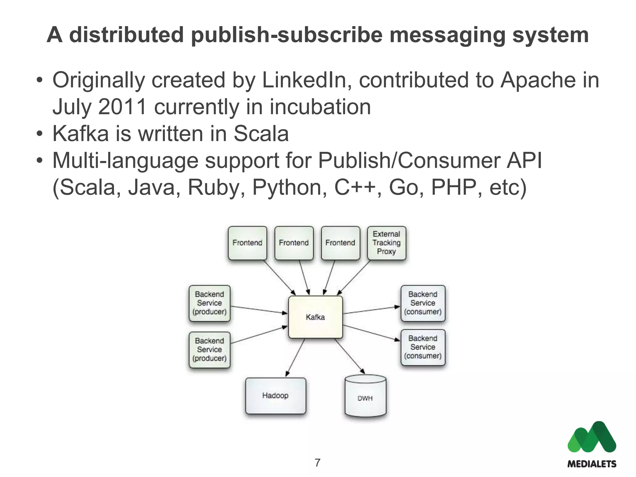 A distributed publish-subscribe messaging system

• Originally created by LinkedIn, contributed to Apache in
  July 2011 currently in incubation
• Kafka is written in Scala
• Multi-language support for Publish/Consumer API
  (Scala, Java, Ruby, Python, C++, Go, PHP, etc)




                            7
 