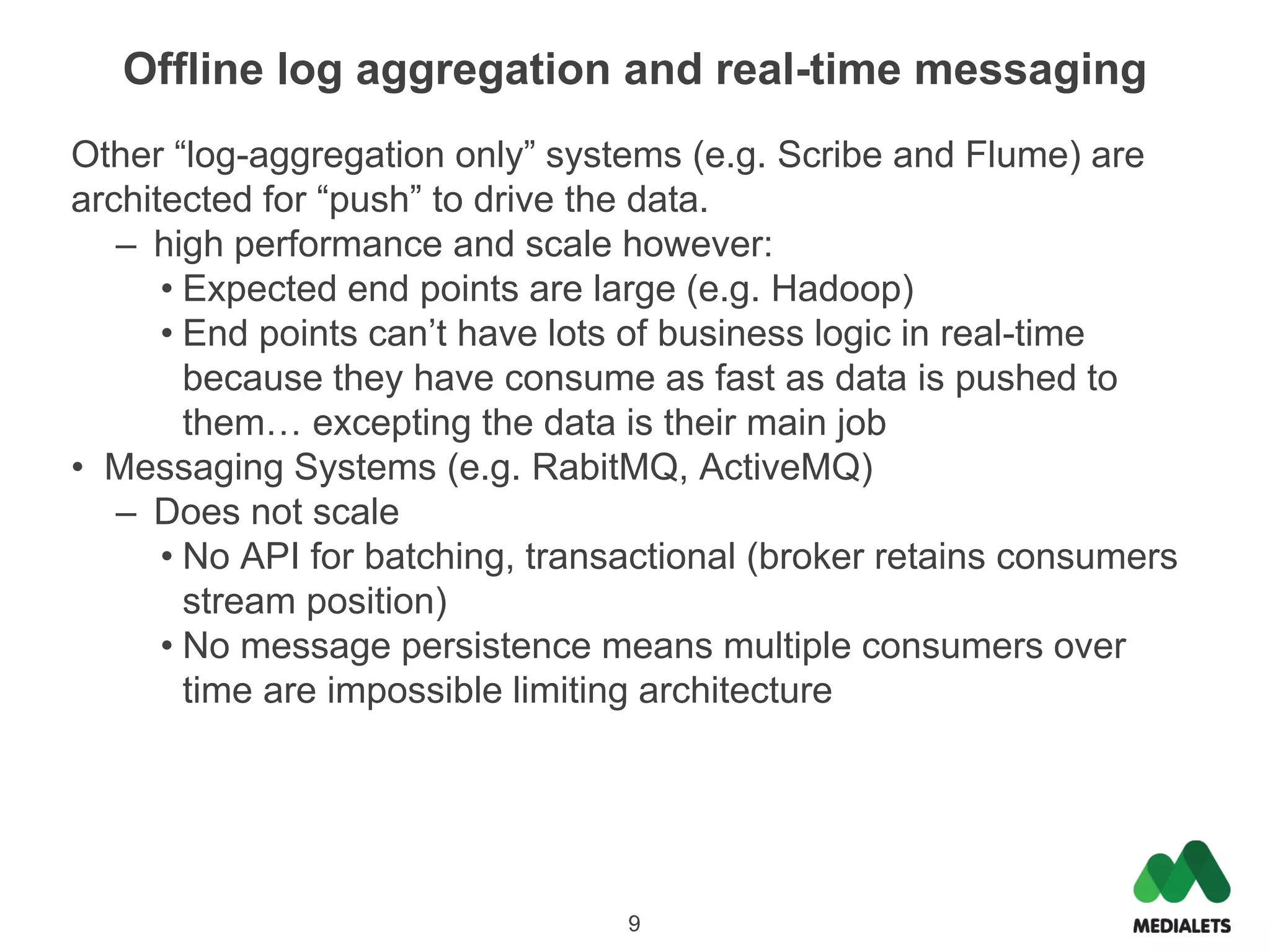 Offline log aggregation and real-time messaging
Other “log-aggregation only” systems (e.g. Scribe and Flume) are
architected for “push” to drive the data.
   – high performance and scale however:
      • Expected end points are large (e.g. Hadoop)
      • End points can’t have lots of business logic in real-time
        because they have consume as fast as data is pushed to
        them… excepting the data is their main job
• Messaging Systems (e.g. RabitMQ, ActiveMQ)
   – Does not scale
      • No API for batching, transactional (broker retains consumers
        stream position)
      • No message persistence means multiple consumers over
        time are impossible limiting architecture




                                  9
 