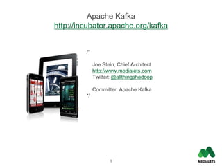 Apache Kafka
http://incubator.apache.org/kafka


         /*

              Joe Stein, Chief Architect
              http://www.medialets.com
              Twitter: @allthingshadoop

              Committer: Apache Kafka
         */




                     1
 