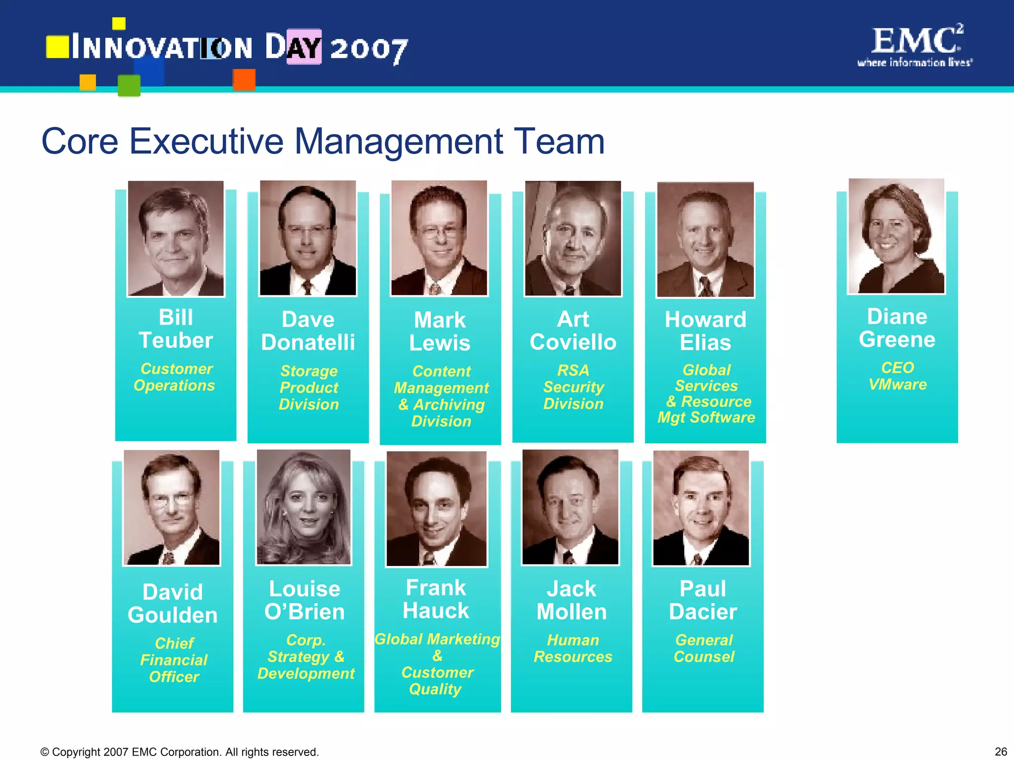 Core Executive Management Team David Goulden Chief Financial Officer Frank Hauck Global Marketing & Customer Quality  Mark Lewis Content Management & Archiving Division Diane Greene CEO VMware Jack Mollen Human Resources Howard Elias Global Services & Resource Mgt Software David Donatelli Storage Platforms Operations Dave Donatelli Storage Product Division Paul Dacier General Counsel Art Coviello RSA Security Division Bill Teuber Customer Operations  Louise O’Brien Corp. Strategy & Development 