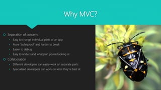 Why MVC?
 Separation of concern
• Easy to change individual parts of an app
• More ‘bulletproof’ and harder to break
• Easier to debug
• Easy to understand what part you’re looking at
 Collaboration
• Different developers can easily work on separate parts
• Specialised developers can work on what they’re best at
 