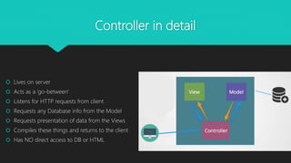 Controller in detail
 Lives on server
 Acts as a ‘go-between'
 Listens for HTTP requests from client
 Requests any Database info from the Model
 Requests presentation of data from the Views
 Compiles these things and returns to the client
 Has NO direct access to DB or HTML
 