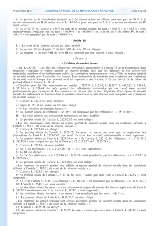 18 décembre 2012           JOURNAL OFFICIEL DE LA RÉPUBLIQUE FRANÇAISE                                 Texte 2 sur 84


       1o Le produit de la contribution instituée au I du présent article est affecté pour une part de 95 % à la
    section mentionnée au II du même article L. 14-10-5 et pour une part de 5 % à la section mentionnée au IV
    dudit article ;
       2o Au 2o du IV de l’article L. 136-8 du code de la sécurité sociale, les taux : « 0,85 % » et « 0,83 % » sont,
    respectivement, remplacés par les taux : « 0,886 % » et « 0,866 % » et, à la fin du 3o du même IV, le taux :
    « 0,1 % » est remplacé par le taux : « 0,064 % ».

                                                        Article 18
      I. – Le code de la sécurité sociale est ainsi modifié :
      1o La section 10 du chapitre Ier du titre VIII du livre III est abrogée ;
      2o Le chapitre II du titre VIII du livre III est complété par une section 3 ainsi rédigée :

                                                       « Section 3
                                              « Titulaires de mandats locaux
       « Art. L. 382-31. − Les élus des collectivités territoriales mentionnées à l’article 72 de la Constitution dans
    lesquelles s’applique le régime général de sécurité sociale, ainsi que les délégués de ces collectivités
    territoriales membres d’un établissement public de coopération intercommunale, sont affiliés au régime général
    de sécurité sociale pour l’ensemble des risques. Leurs indemnités de fonctions sont assujetties aux cotisations
    de sécurité sociale lorsque leur montant total est supérieur à une fraction, fixée par décret, de la valeur du
    plafond défini à l’article L. 241-3.
       « Toutefois, pour les élus mentionnés aux articles L. 2123-9, L. 3123-7, L. 4135-7, L. 4422-22, L. 5214-8,
    L. 5215-16 et L. 5216-4 du code général des collectivités territoriales qui ont cessé toute activité
    professionnelle pour l’exercice de leur mandat et ne relèvent plus, à titre obligatoire, d’un régime de sécurité
    sociale, les indemnités de fonction dont le montant est inférieur à cette fraction sont assujetties aux cotisations
    de sécurité sociale. » ;
       3o L’article L. 412-8 est ainsi modifié :
       a) Après le 15o, il est inséré un 16o ainsi rédigé :
       « 16o Les titulaires de mandats locaux. » ;
       b) Au dernier alinéa, la référence : « et 15o » est remplacée par les références : « , 15o et 16o ».
       II. – Le code général des collectivités territoriales est ainsi modifié :
       1o Le premier alinéa de l’article L. 2123-25-2 est ainsi rédigé :
       « Les élus municipaux sont affiliés au régime général de sécurité sociale dans les conditions définies à
    l’article L. 382-31 du code de la sécurité sociale. » ;
       2o L’article L. 2123-26 est abrogé ;
       3o Au premier alinéa de l’article L. 2123-27, les mots : « , autres que ceux qui, en application des
    dispositions de l’article L. 2123-25-2, ont cessé d’exercer leur activité professionnelle, » sont supprimés ;
       4o Au premier alinéa de l’article L. 2123-29 et au 3o de l’article L. 2321-2, les références : « L. 2123-26 à
    L. 2123-28 » sont remplacées par les références : « L. 2123-27 et L. 2123-28 » ;
       5o L’article L. 2573-8 est ainsi modifié :
       a) Au I, les références : « à L. 2123-26 » et « , III » sont supprimées ;
       b) Le III est abrogé ;
       c) Au IV, les références : « L. 2123-26 à L. 2123-28 » sont remplacées par les références : « L. 2123-27 et
    L. 2123-28 » ;
       6o Le premier alinéa de l’article L. 3123-20-2 est ainsi rédigé :
       « Les membres du conseil général sont affiliés au régime général de sécurité sociale dans les conditions
    définies à l’article L. 382-31 du code de la sécurité sociale. » ;
       7o L’article L. 3123-21 est abrogé ;
       8o Au premier alinéa de l’article L. 3123-22, les mots : « autres que ceux visés à l’article L. 3123-21 » sont
    supprimés ;
       9o Au 3o de l’article L. 3321-1, la référence : « L. 3123-21 » est remplacée par la référence : « L. 3123-22 » ;
       10o L’article L. 3542-1 est ainsi modifié :
       a) Au deuxième alinéa, les mots : « et les cotisations au régime de retraite des élus en application de l’article
    L. 3123-21 mentionnées au 3o de l’article L. 3321-1, » sont supprimés ;
       b) Au troisième alinéa, les mots : « du même » sont remplacés par les mots : « de l’ » ;
       11o Le premier alinéa de l’article L. 4135-20-2 est ainsi rédigé :
       « Les membres du conseil régional sont affiliés au régime général de sécurité sociale dans les conditions
    définies à l’article L. 382-31 du code de la sécurité sociale. » ;
       12o L’article L. 4135-21 est abrogé ;
       13o Au premier alinéa de l’article L. 4135-22, les mots : « autres que ceux visés à l’article L. 4135-21 » sont
    supprimés ;



.                                                                                                                           .
 
