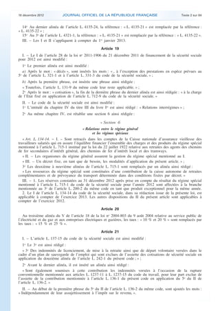 18 décembre 2012           JOURNAL OFFICIEL DE LA RÉPUBLIQUE FRANÇAISE                                 Texte 2 sur 84


      14o Au dernier alinéa de l’article L. 4135-24, la référence : « L. 4135-21 » est remplacée par la référence :
    « L. 4135-22 » ;
      15o Au 3o de l’article L. 4321-1, la référence : « L. 4135-21 » est remplacée par la référence : « L. 4135-22 ».
      III. – Les I et II s’appliquent à compter du 1er janvier 2013.

                                                        Article 19
      I. – Le I de l’article 28 de la loi no 2011-1906 du 21 décembre 2011 de financement de la sécurité sociale
    pour 2012 est ainsi modifié :
       1o Le premier alinéa est ainsi modifié :
      a) Après le mot : « décès », sont insérés les mots : « , à l’exception des prestations en espèce prévues au
    5o de l’article L. 321-1 et à l’article L. 331-3 du code de la sécurité sociale, » ;
      b) Après la première phrase, est insérée une phrase ainsi rédigée :
      « Toutefois, l’article L. 131-9 du même code leur reste applicable. » ;
      2o Après le mot : « cotisation », la fin de la dernière phrase du dernier alinéa est ainsi rédigée : « à la charge
    de l’Etat fixé en application de l’article L. 712-9 du code de la sécurité sociale. »
      II. – Le code de la sécurité sociale est ainsi modifié :
      1o L’intitulé du chapitre IV du titre III du livre Ier est ainsi rédigé : « Relations interrégimes » ;
      2o Au même chapitre IV, est rétablie une section 6 ainsi rédigée :

                                                       « Section 6
                                            « Relations entre le régime général
                                                  et les régimes spéciaux
       « Art. L. 134-14. − I. – Sont retracés dans les comptes de la Caisse nationale d’assurance vieillesse des
    travailleurs salariés qui en assure l’équilibre financier l’ensemble des charges et des produits du régime spécial
    mentionné à l’article L. 715-1 institué par la loi du 22 juillet 1922 relative aux retraites des agents des chemins
    de fer secondaires d’intérêt général, des chemins de fer d’intérêt local et des tramways.
       « II. – Les organismes du régime général assurent la gestion du régime spécial mentionné au I.
       « III. – Un décret fixe, en tant que de besoin, les modalités d’application du présent article. » ;
       3o Les deuxième à neuvième alinéas de l’article L. 715-1 sont remplacés par un alinéa ainsi rédigé :
       « Les ressources du régime spécial sont constituées d’une contribution de la caisse autonome de retraites
    complémentaires et de prévoyance du transport déterminée dans des conditions fixées par décret. »
       III. – 1. Les réserves constatées au 31 décembre 2012 après prise en compte du résultat du régime spécial
    mentionné à l’article L. 715-1 du code de la sécurité sociale pour l’année 2012 sont affectées à la branche
    mentionnée au 3o de l’article L. 200-2 du même code en tant que produit exceptionnel pour la même année.
       2. Le I de l’article L. 134-14 du code de la sécurité sociale, dans sa rédaction issue de la présente loi, est
    applicable à compter de l’exercice 2013. Les autres dispositions du II du présent article sont applicables à
    compter de l’exercice 2012.

                                                        Article 20
       Au troisième alinéa du V de l’article 18 de la loi no 2004-803 du 9 août 2004 relative au service public de
    l’électricité et du gaz et aux entreprises électriques et gazières, les taux : « 10 % et 20 % » sont remplacés par
    les taux : « 15 % et 25 % ».

                                                        Article 21
      I. – L’article L. 137-15 du code de la sécurité sociale est ainsi modifié :
      1o Le 3o est ainsi rédigé :
      « 3o Des indemnités de licenciement, de mise à la retraite ainsi que de départ volontaire versées dans le
    cadre d’un plan de sauvegarde de l’emploi qui sont exclues de l’assiette des cotisations de sécurité sociale en
    application du douzième alinéa de l’article L. 242-1 du présent code ; » ;
       2o Avant le dernier alinéa, il est inséré un alinéa ainsi rédigé :
       « Sont également soumises à cette contribution les indemnités versées à l’occasion de la rupture
    conventionnelle mentionnée aux articles L. 1237-11 à L. 1237-15 du code du travail, pour leur part exclue de
    l’assiette de la contribution mentionnée à l’article L. 136-1 du présent code en application du 5o du II de
    l’article L. 136-2. »
       II. – Au début de la première phrase du 5o du II de l’article L. 136-2 du même code, sont ajoutés les mots :
    « Indépendamment de leur assujettissement à l’impôt sur le revenu, ».



.                                                                                                                           .
 
