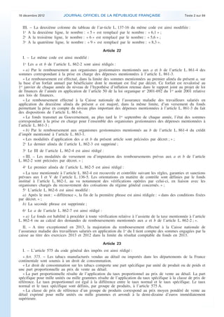 18 décembre 2012            JOURNAL OFFICIEL DE LA RÉPUBLIQUE FRANÇAISE                                 Texte 2 sur 84


      III. – La deuxième colonne du tableau de l’ar-ticle L. 137-16 du même code est ainsi modifiée :
      1o A la deuxième ligne, le nombre : « 5 » est remplacé par le nombre : « 6,1 » ;
      2o A la troisième ligne, le nombre : « 6 » est remplacé par le nombre : « 5,6 » ;
      3o A la quatrième ligne, le nombre : « 9 » est remplacé par le nombre : « 8,3 ».

                                                        Article 22
      I. – Le même code est ainsi modifié :
       1o Les a et b de l’article L. 862-2 sont ainsi rédigés :
       « a) Par le remboursement aux organismes gestionnaires mentionnés aux a et b de l’article L. 861-4 des
    sommes correspondant à la prise en charge des dépenses mentionnées à l’article L. 861-3.
       « Le remboursement est effectué, dans la limite des sommes mentionnées au premier alinéa du présent a, sur
    la base d’un forfait annuel par bénéficiaire dont le montant est fixé par décret. Ce forfait est revalorisé au
    1er janvier de chaque année du niveau de l’hypothèse d’inflation retenue dans le rapport joint au projet de loi
    de finances de l’année en application de l’article 50 de la loi organique no 2001-692 du 1er août 2001 relative
    aux lois de finances.
       « Le remboursement effectué à la Caisse nationale de l’assurance maladie des travailleurs salariés en
    application du deuxième alinéa du présent a est majoré, dans la même limite, d’un versement du fonds
    permettant la prise en compte du niveau plus important des dépenses mentionnées à l’article L. 861-3 du fait
    des dispositions de l’article L. 861-6.
       « Le fonds transmet au Gouvernement, au plus tard le 1er septembre de chaque année, l’état des sommes
    correspondant à la prise en charge pour l’ensemble des organismes gestionnaires des dépenses mentionnées à
    l’article L. 861-3 ;
       « b) Par le remboursement aux organismes gestionnaires mentionnés au b de l’article L. 861-4 du crédit
    d’impôt mentionné à l’article L. 863-1.
       « Les modalités d’application des a et b du présent article sont précisées par décret ; » ;
       2o Le dernier alinéa de l’article L. 862-3 est supprimé ;
       3o Le III de l’article L. 862-4 est ainsi rédigé :
       « III. – Les modalités de versement ou d’imputation des remboursements prévus aux a et b de l’article
    L. 862-2 sont précisées par décret. » ;
       4o Le premier alinéa de l’article L. 862-5 est ainsi rédigé :
       « La taxe mentionnée à l’article L. 862-4 est recouvrée et contrôlée suivant les règles, garanties et sanctions
    prévues aux I et V de l’article L. 136-5. Les orientations en matière de contrôle sont définies par le fonds
    institué à l’article L. 862-1, au vu notamment des vérifications opérées par celui-ci, en liaison avec les
    organismes chargés du recouvrement des cotisations du régime général concernés. » ;
       5o L’article L. 862-6 est ainsi modifié :
       a) Après le mot : « différence », la fin de la première phrase est ainsi rédigée : « dans des conditions fixées
    par décret. » ;
       b) La seconde phrase est supprimée ;
       6o Le a de l’article L. 862-7 est ainsi rédigé :
       « a) Le fonds est habilité à procéder à toute vérification relative à l’assiette de la taxe mentionnée à l’article
    L. 862-4 ou au calcul des demandes de remboursements mentionnés aux a et b de l’article L. 862-2 ; ».
       II. – A titre exceptionnel en 2013, la majoration du remboursement effectué à la Caisse nationale de
    l’assurance maladie des travailleurs salariés en application du 1o du I tient compte des sommes engagées par la
    caisse au titre des exercices 2013 et 2012 dans la limite du résultat comptable du fonds en 2013.

                                                        Article 23
      I. – L’article 575 du code général des impôts est ainsi rédigé :
       « Art. 575. − Les tabacs manufacturés vendus au détail ou importés dans les départements de la France
    continentale sont soumis à un droit de consommation.
       « Le droit de consommation sur les tabacs comporte une part spécifique par unité de produit ou de poids et
    une part proportionnelle au prix de vente au détail.
       « La part proportionnelle résulte de l’application du taux proportionnel au prix de vente au détail. La part
    spécifique pour mille unités ou mille grammes résulte de l’application du taux spécifique à la classe de prix de
    référence. Le taux proportionnel est égal à la différence entre le taux normal et le taux spécifique. Le taux
    normal et le taux spécifique sont définis, par groupe de produits, à l’article 575 A.
       « La classe de prix de référence d’un groupe de produits correspond au prix moyen pondéré de vente au
    détail exprimé pour mille unités ou mille grammes et arrondi à la demi-dizaine d’euros immédiatement
    supérieure.



.                                                                                                                            .
 