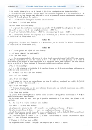 18 décembre 2012           JOURNAL OFFICIEL DE LA RÉPUBLIQUE FRANÇAISE                               Texte 2 sur 84


       2o Le premier alinéa et les a à e de l’article L. 862-3 sont remplacés par un alinéa ainsi rédigé :
       « Les recettes du fonds institué à l’article L. 862-1 sont constituées du produit de la taxe mentionnée au I de
    l’article L. 862-4 et d’une fraction, fixée à l’article L. 131-8, du produit du droit de consommation mentionné à
    l’article 575 du code général des impôts. »
      III. – Le code rural et de la pêche maritime est ainsi modifié :
      1o L’article L. 731-2 est ainsi modifié :
      a) Il est rétabli un 4o ainsi rédigé :
      « 4o Le produit des contributions mentionnées aux articles 520 B et 520 C du code général des impôts ; » ;
      b) Au 5o, le taux : « 43,7 % » est remplacé par le taux : « 57,8 % » ;
      2o Au 3o de l’article L. 731-3, le taux : « 56,3 % » est remplacé par le taux : « 42,2 % ».
       IV. – [Dispositions déclarées non conformes à la Constitution par la décision du Conseil constitutionnel
    no 2012-659 DC du 13 décembre 2012.]

                                                       Article 25
      [Dispositions déclarées non conformes à la Constitution par la décision du Conseil constitutionnel
    no 2012-659 DC du 13 décembre 2012.]

                                                       Article 26
      I. – Le code général des impôts est ainsi modifié :
      A. – L’article 1600-0 N est ainsi modifié :
      1o Le I est ainsi rédigé :
      « I. – Les personnes assujetties à la taxe sur la valeur ajoutée en application de l’article 256 A qui assurent
    en France l’exploitation, au sens de l’article L. 5124-1 du code de la santé publique, et la vente de
    médicaments et de produits de santé mentionnés au II du présent article sont soumises à une taxe annuelle
    perçue au profit de la Caisse nationale de l’assurance maladie des travailleurs salariés. » ;
      2o Le V est ainsi rédigé :
      « V. – Le fait générateur et l’exigibilité de la taxe interviennent lors de la vente de chaque médicament ou
    produit de santé mentionné au II. »
      B. – L’article 1635 bis AE est ainsi modifié :
      1o Le I est ainsi modifié :
       a) Le 6o est ainsi rédigé :
       « 6o Demande de visa ou de renouvellement de visa de publicité, mentionné aux articles L. 5122-8,
    L. 5122-9 et L. 5122-14 du même code ; » ;
       b) Le 7o est ainsi rédigé :
       « 7o Demande d’autorisation ou de renouvellement d’autorisation de publicité, mentionnée aux articles
    L. 5213-4 et L. 5223-3 du même code. » ;
      2o Le III est ainsi modifié :
      a) A la fin de la dernière phrase du premier alinéa, les mots : « et la publicité mentionnée au 7o du I est
    réputée non déposée » sont supprimés ;
      b) Au second alinéa, les mots : « ou que la publicité mentionnée au 7o du même I est déposée » sont
    supprimés.
      II. – Le code de la sécurité sociale est ainsi modifié :
      1o L’article L. 138-4 est ainsi modifié :
      a) A la première phrase, la date : « 1er septembre » est remplacée par la date : « 1er juin » ;
      b) A la seconde phrase, la date : « 31 mars » est remplacée par la date : « 1er mars » ;
      c) A la fin de la même seconde phrase, les mots : « pendant l’année civile et déclaré le 15 février de l’année
    suivante » sont remplacés par les mots : « au cours de l’année civile » ;
      2o Au troisième alinéa de l’article L. 138-12, les mots : « 1er décembre de l’année » sont remplacés par les
    mots : « 1er mars de l’année suivant celle » ;
      3o L’article L. 138-13 est ainsi modifié :
      a) Au premier alinéa, la date : « 30 juin » est remplacée par la date : « 1er juin » ;



.                                                                                                                         .
 