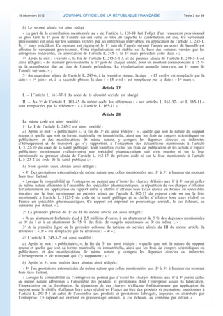 18 décembre 2012           JOURNAL OFFICIEL DE LA RÉPUBLIQUE FRANÇAISE                                Texte 2 sur 84


       b) Le second alinéa est ainsi rédigé :
       « La part de la contribution mentionnée au c de l’article L. 138-11 fait l’objet d’un versement provisionnel
    au plus tard le 1er juin de l’année suivant celle au titre de laquelle la contribution est due. Ce versement
    provisionnel est assis sur les sommes versées par les entreprises redevables, en application de l’article L. 245-1,
    le 1er mars précédent. Ce montant est régularisé le 1er juin de l’année suivant l’année au cours de laquelle est
    effectué le versement provisionnel. Cette régularisation est établie sur la base des sommes versées par les
    entreprises redevables, en application de l’article L. 245-1, le 1er mars précédant cette date. » ;
       4o Après le mot : « versée », la fin de l’article L. 245-5-1 A et du premier alinéa de l’article L. 245-5-5 est
    ainsi rédigée : « de manière provisionnelle le 1er juin de chaque année, pour un montant correspondant à 75 %
    de la contribution due au titre de l’année précédente. La régularisation annuelle intervient au 1er mars de
    l’année suivante. » ;
       5o Au quatrième alinéa de l’article L. 245-6, à la première phrase, la date : « 15 avril » est remplacée par la
    date : « 1er juin » et, à la seconde phrase, la date : « 15 avril » est remplacée par la date : « 1er mars ».

                                                       Article 27
      I. – L’article L. 161-37-1 du code de la sécurité sociale est abrogé.
      II. – Au 5o de l’article L. 161-45 du même code, les références : « aux articles L. 161-37-1 et L. 165-11 »
    sont remplacées par la référence : « à l’article L. 165-11 ».

                                                       Article 28
       Le même code est ainsi modifié :
       1o Le I de l’article L. 245-2 est ainsi modifié :
       a) Après le mot : « publicitaires », la fin du 3o est ainsi rédigée : « , quelle que soit la nature du support
    retenu et quelle que soit sa forme, matérielle ou immatérielle, ainsi que les frais de congrès scientifiques ou
    publicitaires et des manifestations de même nature, y compris les dépenses directes ou indirectes
    d’hébergement et de transport qui s’y rapportent, à l’exception des échantillons mentionnés à l’article
    L. 5122-10 du code de la santé publique. Sont toutefois exclus les frais de publication et les achats d’espace
    publicitaire mentionnant exclusivement une spécialité pharmaceutique qui n’est inscrite ni sur la liste
    mentionnée au premier alinéa de l’article L. 162-17 du présent code ni sur la liste mentionnée à l’article
    L. 5123-2 du code de la santé publique ; » ;
       b) Sont ajoutés deux alinéas ainsi rédigés :
       « 4o Des prestations externalisées de même nature que celles mentionnées aux 1o à 3o, à hauteur du montant
    hors taxe facturé.
       « Lorsque la comptabilité de l’entreprise ne permet pas d’isoler les charges définies aux 1o à 4o parmi celles
    de même nature afférentes à l’ensemble des spécialités pharmaceutiques, la répartition de ces charges s’effectue
    forfaitairement par application du rapport entre le chiffre d’affaires hors taxes réalisé en France en spécialités
    inscrites sur la liste mentionnée au premier alinéa de l’article L. 162-17 du présent code ou sur la liste
    mentionnée à l’article L. 5123-2 du code de la santé publique et le chiffre d’affaires hors taxes réalisé en
    France en spécialités pharmaceutiques. Ce rapport est exprimé en pourcentage arrondi, le cas échéant, au
    centième par défaut. » ;
       2o La première phrase du 1o du II du même article est ainsi rédigée :
       « A un abattement forfaitaire égal à 2,5 millions d’euros, à un abattement de 3 % des dépenses mentionnées
    au 1o du I et à un abattement de 75 % des frais de congrès mentionnés au 3o du même I. » ;
       3o A la première ligne de la première colonne du tableau du dernier alinéa du III du même article, la
    référence : « 3o » est remplacée par la référence : « 4o » ;
       4o L’article L. 245-5-2 est ainsi modifié :
       a) Après le mot : « publicitaires, », la fin du 3o est ainsi rédigée : « quelle que soit la nature du support
    retenu et quelle que soit sa forme, matérielle ou immatérielle, ainsi que les frais de congrès scientifiques ou
    publicitaires et des manifestations de même nature, y compris les dépenses directes ou indirectes
    d’hébergement et de transport qui s’y rapportent ; » ;
       b) Après le 3o, sont insérés deux alinéas ainsi rédigés :
       « 4o Des prestations externalisées de même nature que celles mentionnées aux 1o à 3o, à hauteur du montant
    hors taxe facturé.
       « Lorsque la comptabilité de l’entreprise ne permet pas d’isoler les charges définies aux 1o à 4o parmi celles
    de même nature afférentes à l’ensemble des produits et prestations dont l’entreprise assure la fabrication,
    l’importation ou la distribution, la répartition de ces charges s’effectue forfaitairement par application du
    rapport entre le chiffre d’affaires hors taxes réalisé en France au titre des produits et prestations mentionnés à
    l’article L. 245-5-1 et celui de l’ensemble des produits et prestations fabriqués, importés ou distribués par
    l’entreprise. Ce rapport est exprimé en pourcentage arrondi, le cas échéant, au centième par défaut. » ;



.                                                                                                                          .
 