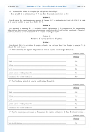18 décembre 2012                                                       JOURNAL OFFICIEL DE LA RÉPUBLIQUE FRANÇAISE                                                                                                                             Texte 2 sur 84


        c) L’avant-dernier alinéa est complété par une phrase ainsi rédigée :
        « Il est procédé à un abattement de 75 % des frais de congrès mentionnés au 3o. »

                                                                                                                                            Article 29
      Pour le calcul des contributions dues au titre de l’année 2013 en application de l’article L. 138-10 du code
    de la sécurité sociale, le taux K est fixé à 0,4 %.

                                                                                                                                            Article 30
       Est approuvé le montant de 3,1 milliards d’euros correspondant à la compensation des exonérations,
    réductions ou abattements d’assiette de cotisations ou contributions de sécurité sociale, mentionné à l’annexe 5
    jointe au projet de loi de financement de la sécurité sociale pour 2013.

                                                                                                                                            Section 2
                                                                                              Prévisions de recettes et tableaux d’équilibre

                                                                                                                                            Article 31
      Pour l’année 2013, les prévisions de recettes, réparties par catégorie dans l’état figurant en annexe C à la
    présente loi, sont fixées :
        1o Pour l’ensemble des régimes obligatoires de base de sécurité sociale et par branche à :

                                                                                                                                                                                                                                            (En milliards d’euros)

                                                                                                                                                                                                                                            PRÉVISIONS
                                                                                                                                                                                                                                             de recettes


     Maladie ...........................................................................................................................................................................................................................        185,0


     Vieillesse ........................................................................................................................................................................................................................        213,1


     Famille ............................................................................................................................................................................................................................       55,9


     Accidents du travail et maladies professionnelles ..........................................................................................................................................                                               13,7


     Toutes branches (hors transferts entre branches) ..........................................................................................................................................                                                457,0


        2o Pour le régime général de sécurité sociale et par branche à :
                                                                                                                                                                                                                                            (En milliards d’euros)

                                                                                                                                                                                                                                            PRÉVISIONS
                                                                                                                                                                                                                                             de recettes


     Maladie ...........................................................................................................................................................................................................................        159,8


     Vieillesse ........................................................................................................................................................................................................................        111,3


     Famille ............................................................................................................................................................................................................................       55,5


     Accidents du travail et maladies professionnelles ..........................................................................................................................................                                               12,2


     Toutes branches (hors transferts entre branches) ..........................................................................................................................................                                                329,0


        3o Pour les organismes concourant au financement des régimes obligatoires de base de sécurité sociale à :
                                                                                                                                                                                                                                            (En milliards d’euros)

                                                                                                                                                                                                                                            PRÉVISIONS
                                                                                                                                                                                                                                             de recettes


     Fonds de solidarité vieillesse...................................................................................................................................................................................                          16,8




.                                                                                                                                                                                                                                                                    .
 