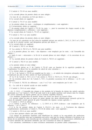 18 décembre 2012           JOURNAL OFFICIEL DE LA RÉPUBLIQUE FRANÇAISE                                Texte 2 sur 84


      5o L’article L. 731-10 est ainsi modifié :
      a) La seconde phrase du premier alinéa est ainsi rédigée :
      « Le taux de ces cotisations est fixé par décret. » ;
      b) Le second alinéa est supprimé ;
      6o L’article L. 731-13 est ainsi modifié :
      a) Au premier alinéa, les mots : « techniques et complémentaires » sont supprimés ;
      b) L’avant-dernier alinéa est supprimé ;
      7o Au premier alinéa de l’article L. 731-38, les mots : « , pour la couverture des risques assurés et des
    dépenses complémentaires y afférentes, » sont supprimés ;
      8o Le second alinéa de l’article L. 731-45 est supprimé ;
      9o L’article L. 741-1 est ainsi modifié :
      a) La seconde phrase du premier alinéa est ainsi rédigée :
      « Le taux de ces cotisations est fixé selon les modalités prévues aux articles L. 241-2, L. 241-3 et L. 241-6
    du code de la sécurité sociale, sauf dérogations prévues par décret. » ;
      b) Le second alinéa est supprimé ;
      10o L’article L. 762-11 est abrogé ;
      11o Les articles L. 762-12 et L. 762-24 sont ainsi modifiés :
      a) A la première phrase, les mots : « des dépenses » sont remplacés par les mots : « de l’ensemble des
    charges » ;
      b) Après le mot : « nécessaires », la fin de la seconde phrase est ainsi rédigée : « à la couverture de ces
    charges. » ;
      12o La seconde phrase du premier alinéa de l’article L. 762-21 est supprimée ;
      13o L’article L. 762-33 est ainsi modifié :
       a) Le premier alinéa est ainsi rédigé :
       « La cotisation prévue au 1o de l’article L. 731-42 varie en fonction de la superficie pondérée de
    l’exploitation. Un décret fixe les modalités de calcul de cette cotisation. » ;
       b) Le dernier alinéa est supprimé ;
       14o Le 1o de l’article L. 722-20 est complété par les mots : « , et salariés des entreprises artisanales rurales
    n’employant pas plus de deux salariés de façon permanente » ;
       15o Le 6o de l’article L. 722-1 et le 2o des articles L. 722-4, L. 722-9 et L. 731-28 sont abrogés ;
       16o Au troisième alinéa du I de l’article L. 712-1, la première occurrence de la référence : « et 6o » est
    supprimée ;
       17o A l’article L. 762-10, les références : « aux 1o et 2o de » sont remplacées par le mot : « à ».
      II. – Le code de la sécurité sociale est ainsi modifié :
      1o L’article L. 134-6 est ainsi rédigé :
       « Art. L. 134-6. − L’ensemble des charges et des produits de la branche du régime des salariés agricoles
    mentionnée au 2o de l’article L. 722-27 du code rural et de la pêche maritime sont retracés dans les comptes
    des caisses nationales du régime général, qui en assurent l’équilibre financier.
       « Les modalités d’application du premier alinéa sont fixées par décret en Conseil d’Etat.
       « Le premier alinéa ne peut en aucun cas porter atteinte aux droits définitivement consacrés qu’ont les
    caisses de mutualité sociale agricole de gérer l’ensemble des régimes sociaux agricoles. » ;
       2o L’article L. 134-9 est abrogé ;
       3o A l’article L. 134-10, les références : « , L. 134-8 et L. 134-9 ci-dessus » sont remplacées par la
    référence : « et L. 134-8 » ;
       4o A la fin du premier alinéa de l’article L. 134-11-1, les mots : « , à l’exclusion des dépenses
    complémentaires mentionnées à l’article L. 731-10 du même code » sont supprimés ;
       5o L’article L. 241-6 est ainsi modifié :
       a) Les deux premiers alinéas sont ainsi rédigés :
       « Les charges de prestations familiales dont bénéficient les salariés et les non-salariés des professions
    agricoles et non agricoles ainsi que la population non active, ainsi que les charges afférentes à la gestion et au
    service de ces prestations, sont couvertes par des cotisations, contributions et autres ressources centralisées par
    la Caisse nationale des allocations familiales, qui suit l’exécution de toutes les dépenses.
       « Les cotisations, contributions et autres ressources mentionnées au premier alinéa comprennent : » ;



.                                                                                                                          .
 