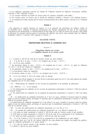 18 décembre 2012           JOURNAL OFFICIEL DE LA RÉPUBLIQUE FRANÇAISE                               Texte 2 sur 84


       4o Les dépenses constatées relevant du champ de l’objectif national de dépenses d’assurance maladie,
    s’élevant à 166,3 milliards d’euros ;
       5o Les recettes affectées au Fonds de réserve pour les retraites, lesquelles sont nulles ;
       6o Les recettes mises en réserve par le Fonds de solidarité vieillesse, s’élevant à 0,4 milliard d’euros ;
       7o Le montant de la dette amortie par la Caisse d’amortissement de la dette sociale, s’élevant à 11,7 milliards
    d’euros.

                                                        Article 2
       Est approuvé le rapport figurant en annexe A à la présente loi présentant un tableau, établi au
    31 décembre 2011, retraçant la situation patrimoniale des régimes obligatoires de base et des organismes
    concourant à leur financement, à l’amortissement de leur dette ou à la mise en réserve de recettes à leur profit
    et décrivant les mesures prévues pour la couverture des déficits, tels qu’ils sont constatés dans les tableaux
    d’équilibre relatifs à l’exercice 2011 figurant à l’article 1er.

                                                 DEUXIÈME PARTIE
                                  DISPOSITIONS RELATIVES À L’EXERCICE 2012

                                                       Section 1
                                            Dispositions relatives aux recettes
                                     et à l’équilibre financier de la sécurité sociale

                                                        Article 3
      I. – L’article L. 245-16 du code de la sécurité sociale est ainsi modifié :
      A. – A la fin du I, le taux : « 5,4 % » est remplacé par le taux : « 4,5 % ».
      B. – Le II est ainsi modifié :
      1o Au deuxième alinéa, le taux : « 0,3 % » est remplacé par le taux : « 0,1 % » et, après la référence
    « L. 135-1 », la fin de l’alinéa est supprimée ;
      2o Au quatrième alinéa, le taux : « 2,9 % » est remplacé par le taux : « 2,75 % » ;
      3o L’avant-dernier alinéa est supprimé ;
      4o Au dernier alinéa, le taux : « 0,3 % » est remplacé par le taux : « 0,35 % ».
      II. – Le 6o de l’article L. 241-2 du même code est abrogé.
       III. – La section 0I du chapitre Ier du titre III de la deuxième partie du livre Ier du code général des impôts
    est complétée par un VI ainsi rédigé :
      « VI. – Prélèvements de solidarité sur les revenus du patrimoine et les produits de placement.
       « Art. 1600-0 S. − I. – Il est institué :
       « 1o Un prélèvement de solidarité sur les revenus du patrimoine mentionnés à l’article L. 136-6 du code de
    la sécurité sociale ;
       « 2o Un prélèvement de solidarité sur les produits de placement mentionnés à l’article L. 136-7 du même
    code.
       « II. – Le prélèvement de solidarité mentionné au 1o du I est assis, contrôlé et recouvré selon les mêmes
    règles et sous les mêmes sûretés, privilèges et sanctions que la contribution mentionnée à l’article L. 136-6 du
    code de la sécurité sociale.
       « Le prélèvement de solidarité mentionné au 2o du même I est assis, contrôlé et recouvré selon les mêmes
    règles et sous les mêmes sûretés, privilèges et sanctions que la contribution mentionnée à l’article L. 136-7 du
    code de la sécurité sociale.
       « III. – Le taux des prélèvements de solidarité mentionnés au I est fixé à 2 %.
       « IV. – Le produit des prélèvements de solidarité mentionnés au I est affecté à hauteur de :
       « 1o 1,45 point au fonds mentionné à l’article L. 262-24 du code de l’action sociale et des familles ;
       « 2o 0,45 point au fonds mentionné à l’article L. 351-6 du code de la construction et de l’habitation ;
       « 3o 0,1 point au fonds mentionné à l’article L. 5423-24 du code du travail. »
       IV. – Le d de l’article L. 351-7 du code de la construction et de l’habitation est ainsi rédigé :
       « d) La part, fixée au 2o du IV de l’article 1600-0 S du code général des impôts, du produit des prélève-
    ments de solidarité mentionnés à ce même article. »
       V. – Le code de l’action sociale et des familles est ainsi modifié :
       1o L’article L. 262-24 est ainsi modifié :



.                                                                                                                         .
 