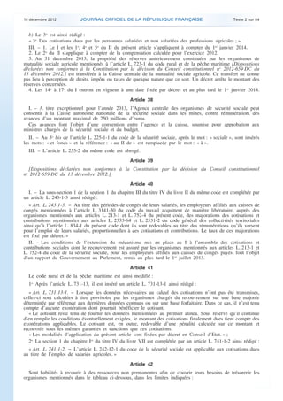 18 décembre 2012           JOURNAL OFFICIEL DE LA RÉPUBLIQUE FRANÇAISE                                Texte 2 sur 84


       b) Le 3o est ainsi rédigé :
       « 3o Des cotisations dues par les personnes salariées et non salariées des professions agricoles ; ».
       III. – 1. Le I et les 1o, 4o et 5o du II du présent article s’appliquent à compter du 1er janvier 2014.
       2. Le 2o du II s’applique à compter de la compensation calculée pour l’exercice 2012.
       3. Au 31 décembre 2013, la propriété des réserves antérieurement constituées par les organismes de
    mutualité sociale agricole mentionnés à l’article L. 723-1 du code rural et de la pêche maritime [Dispositions
    déclarées non conformes à la Constitution par la décision du Conseil constitutionnel no 2012-659 DC du
    13 décembre 2012.] est transférée à la Caisse centrale de la mutualité sociale agricole. Ce transfert ne donne
    pas lieu à perception de droits, impôts ou taxes de quelque nature que ce soit. Un décret arrête le montant des
    réserves concernées.
       4. Les 14o à 17o du I entrent en vigueur à une date fixée par décret et au plus tard le 1er janvier 2014.
                                                       Article 38
      I. – A titre exceptionnel pour l’année 2013, l’Agence centrale des organismes de sécurité sociale peut
    consentir à la Caisse autonome nationale de la sécurité sociale dans les mines, contre rémunération, des
    avances d’un montant maximal de 250 millions d’euros.
      Ces avances font l’objet d’une convention entre l’agence et la caisse, soumise pour approbation aux
    ministres chargés de la sécurité sociale et du budget.
       II. – Au 5o bis de l’article L. 225-1-1 du code de la sécurité sociale, après le mot : « sociale », sont insérés
    les mots : « et fonds » et la référence : « au II de » est remplacée par le mot : « à ».
      III. – L’article L. 255-2 du même code est abrogé.
                                                       Article 39
      [Dispositions déclarées non conformes à la Constitution par la décision du Conseil constitutionnel
    no 2012-659 DC du 13 décembre 2012.]
                                                       Article 40
       I. – La sous-section 1 de la section 1 du chapitre III du titre IV du livre II du même code est complétée par
    un article L. 243-1-3 ainsi rédigé :
       « Art. L. 243-1-3. − Au titre des périodes de congés de leurs salariés, les employeurs affiliés aux caisses de
    congés mentionnées à l’article L. 3141-30 du code du travail acquittent de manière libératoire, auprès des
    organismes mentionnés aux articles L. 213-1 et L. 752-4 du présent code, des majorations des cotisations et
    contributions mentionnées aux articles L. 2333-64 et L. 2531-2 du code général des collectivités territoriales
    ainsi qu’à l’article L. 834-1 du présent code dont ils sont redevables au titre des rémunérations qu’ils versent
    pour l’emploi de leurs salariés, proportionnelles à ces cotisations et contributions. Le taux de ces majorations
    est fixé par décret. »
       II. – Les conditions de l’extension du mécanisme mis en place au I à l’ensemble des cotisations et
    contributions sociales dont le recouvrement est assuré par les organismes mentionnés aux articles L. 213-1 et
    L. 752-4 du code de la sécurité sociale, pour les employeurs affiliés aux caisses de congés payés, font l’objet
    d’un rapport du Gouvernement au Parlement, remis au plus tard le 1er juillet 2013.
                                                       Article 41
      Le code rural et de la pêche maritime est ainsi modifié :
      1o Après l’article L. 731-13, il est inséré un article L. 731-13-1 ainsi rédigé :
       « Art. L. 731-13-1. − Lorsque les données nécessaires au calcul des cotisations n’ont pas été transmises,
    celles-ci sont calculées à titre provisoire par les organismes chargés du recouvrement sur une base majorée
    déterminée par référence aux dernières données connues ou sur une base forfaitaire. Dans ce cas, il n’est tenu
    compte d’aucune exonération dont pourrait bénéficier le cotisant.
       « Le cotisant reste tenu de fournir les données mentionnées au premier alinéa. Sous réserve qu’il continue
    d’en remplir les conditions éventuellement exigées, le montant des cotisations finalement dues tient compte des
    exonérations applicables. Le cotisant est, en outre, redevable d’une pénalité calculée sur ce montant et
    recouvrée sous les mêmes garanties et sanctions que ces cotisations.
       « Les modalités d’application du présent article sont fixées par décret en Conseil d’Etat. » ;
       2o La section 1 du chapitre Ier du titre IV du livre VII est complétée par un article L. 741-1-2 ainsi rédigé :
      « Art. L. 741-1-2. − L’article L. 242-12-1 du code de la sécurité sociale est applicable aux cotisations dues
    au titre de l’emploi de salariés agricoles. »
                                                       Article 42
      Sont habilités à recourir à des ressources non permanentes afin de couvrir leurs besoins de trésorerie les
    organismes mentionnés dans le tableau ci-dessous, dans les limites indiquées :



.                                                                                                                          .
 