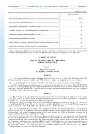 18 décembre 2012                                        JOURNAL OFFICIEL DE LA RÉPUBLIQUE FRANÇAISE                                                                          Texte 2 sur 84


                                                                                                                                                                           (En millions d’euros)

                                                                                                                                                                 MONTANTS LIMITES


     Agence centrale des organismes de sécurité sociale ................................................................................................                            29 500


     Caisse centrale de la mutualité sociale agricole ........................................................................................................                       4 000


     Caisse nationale de retraites des agents des collectivités locales ........................................................................                                     1 450


     Fonds spécial des pensions des ouvriers des établissements industriels de l’Etat ........................................                                                         30


     Caisse autonome nationale de la sécurité sociale dans les mines .....................................................................                                            950


     Caisse nationale des industries électriques et gazières ..........................................................................................                               400


     Caisse de prévoyance et de retraite du personnel de la Société nationale des chemins de fer français                                                                             750


     Caisse de retraite du personnel de la Régie autonome des transports parisiens ...........................................                                                         30


       A titre dérogatoire, la Caisse nationale des industries électriques et gazières est autorisée à recourir à des
    ressources non permanentes dans la limite de 600 millions d’euros du 1er janvier au 31 mars 2013.

                                                                                                  QUATRIÈME PARTIE
                                                                      DISPOSITIONS RELATIVES AUX DÉPENSES
                                                                               POUR L’EXERCICE 2013

                                                                                                                Section 1
                                                                                              Dispositions relatives
                                                                                        aux dépenses d’assurance maladie

                                                                                                                Article 43
      I. – A la première phrase du premier alinéa du II de l’article 44 de la loi no 2007-1786 du 19 décembre 2007
    de financement de la sécurité sociale pour 2008, le mot : « cinq » est remplacé par le mot : « huit ».
       II. – La première phrase de l’article L. 162-5-14 du code de la sécurité sociale est ainsi rédigée :
       « Les frais relatifs aux actes effectués dans le cadre de la permanence des soins prévue à l’article L. 6314-1
    du code de la santé publique par les médecins mentionnés au premier alinéa du même article sont pris en
    charge par l’assurance maladie sur la base des tarifs fixés pour les médecins conventionnés régis par les articles
    L. 162-5 et L. 162-14-1 du présent code. »

                                                                                                                Article 44
       I. – De nouveaux modes d’organisation et de financement des transports de patients définis au 2o de l’article
    L. 321-1 du code de la sécurité sociale peuvent être expérimentés dans un ou plusieurs territoires à compter du
    1er janvier 2013 et pour une période n’excédant pas trois ans.
       A cette fin, il peut être dérogé, pour la durée des expérimentations, aux articles L. 162-1-13, L. 162-14-1 à
    L. 162-14-3, L. 162-15, L. 162-33, L. 211-1, L. 321-1, L. 322-5 à L. 322-5-4, L. 611-8 et L. 752-4 du code de la
    sécurité sociale et à l’article L. 723-2 du code rural et de la pêche maritime.
       II. – Ces expérimentations sont menées par les agences régionales de santé et donnent lieu à une procédure
    d’appel d’offres dans le respect des dispositions applicables aux marchés publics. Ces appels d’offres peuvent
    être organisés à un niveau infradépartemental afin de tenir compte de l’offre de transports existante sur le
    territoire relevant de l’agence régionale de santé.
       Des expérimentations relevant du I peuvent également être menées par un organisme local d’assurance
    maladie, un établissement de santé ou un groupement d’établissements de santé après avoir été agréées par
    l’agence régionale de santé. Elles donnent lieu à une procédure d’appel d’offres. Cette procédure est régie par
    les dispositions applicables aux marchés publics lorsque l’expérimentation est menée par un établissement
    public de santé ou un groupement d’établissements publics de santé. Elle est régie par des dispositions définies
    par décret en Conseil d’Etat, dans le respect des garanties prévues pour les marchés de l’Etat, lorsque
    l’expérimentation est menée par un autre organisme.



.                                                                                                                                                                                                  .
 