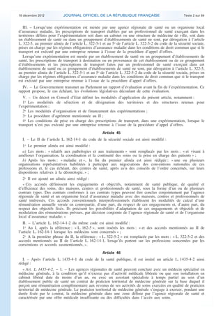 18 décembre 2012           JOURNAL OFFICIEL DE LA RÉPUBLIQUE FRANÇAISE                                 Texte 2 sur 84


       III. – Lorsqu’une expérimentation est menée par une agence régionale de santé ou un organisme local
    d’assurance maladie, les prescriptions de transport établies par un professionnel de santé exerçant dans les
    territoires définis pour l’expérimentation soit dans un cabinet ou une structure de médecine de ville, soit dans
    un établissement de santé ou dans un groupement d’établissements de santé ne sont, par dérogation à l’article
    L. 322-5, au premier alinéa de l’article L. 322-5-1 et au 5o de l’article L. 322-5-2 du code de la sécurité sociale,
    prises en charge par les régimes obligatoires d’assurance maladie dans les conditions de droit commun que si le
    transport est exécuté par une entreprise retenue à l’issue de la procédure d’appel d’offres.
       Lorsqu’une expérimentation est menée par un établissement de santé ou un groupement d’établissements de
    santé, les prescriptions de transport à destination ou en provenance de cet établissement ou de ce groupement
    d’établissements et les prescriptions de transport faites par un professionnel de santé exerçant dans cet
    établissement de santé ou ce groupement d’établissements de santé ne sont, par dérogation à l’article L. 322-5,
    au premier alinéa de l’article L. 322-5-1 et au 5o de l’article L. 322-5-2 du code de la sécurité sociale, prises en
    charge par les régimes obligatoires d’assurance maladie dans les conditions de droit commun que si le transport
    est exécuté par une entreprise retenue à l’issue de la procédure d’appel d’offres.
      IV. – Le Gouvernement transmet au Parlement un rapport d’évaluation avant la fin de l’expérimentation. Ce
    rapport propose, le cas échéant, les évolutions législatives découlant de cette évaluation.
       V. – Un décret en Conseil d’Etat définit les modalités d’application du présent article, notamment :
       1o Les modalités de sélection et de désignation des territoires et des structures retenus pour
    l’expérimentation ;
       2o Les modalités d’organisation et de financement des expérimentations ;
       3o La procédure d’agrément mentionnée au II ;
       4o Les conditions de prise en charge des prescriptions de transport, dans une expérimentation, lorsque le
    transport n’est pas exécuté par une entreprise retenue à l’issue de la procédure d’appel d’offres.
                                                        Article 45
      I. – Le II de l’article L. 162-14-1 du code de la sécurité sociale est ainsi modifié :
       1o Le premier alinéa est ainsi modifié :
       a) Les mots : « relatifs aux pathologies et aux traitements » sont remplacés par les mots : « et visant à
    améliorer l’organisation, la coordination et la continuité des soins ou la prise en charge des patients » ;
       b) Après les mots : « maladie et », la fin du premier alinéa est ainsi rédigée : « une ou plusieurs
    organisations représentatives habilitées à participer aux négociations des conventions nationales de ces
    professions et, le cas échéant, des centres de santé, après avis des conseils de l’ordre concernés, sur leurs
    dispositions relatives à la déontologie. » ;
       2o Il est ajouté un alinéa ainsi rédigé :
       « Ces accords définissent les engagements et objectifs, notamment de santé publique, de qualité et
    d’efficience des soins, des maisons, centres et professionnels de santé, sous la forme d’un ou de plusieurs
    contrats types. Des contrats conformes à ces contrats types peuvent être conclus conjointement par l’agence
    régionale de santé et un organisme local d’assurance maladie avec des maisons, centres et professionnels de
    santé intéressés. Ces accords conventionnels interprofessionnels établissent les modalités de calcul d’une
    rémunération annuelle versée en contrepartie, d’une part, du respect de ces engagements et, d’autre part, du
    respect des objectifs fixés. Ils précisent les possibilités d’adaptation de ces engagements et objectifs et de
    modulation des rémunérations prévues, par décision conjointe de l’agence régionale de santé et de l’organisme
    local d’assurance maladie. »
       II. – L’article L. 162-14-1-2 du même code est ainsi modifié :
       1o Au I, après la référence : « L. 162-5 », sont insérés les mots : « et des accords mentionnés au II de
    l’article L. 162-14-1 lorsque les médecins sont concernés » ;
       2o A la première phrase du II, la référence : « L. 322-5-2 » est remplacée par les mots : « L. 322-5-2 et des
    accords mentionnés au II de l’article L. 162-14-1, lorsqu’ils portent sur les professions concernées par les
    conventions et accords susmentionnés, ».
                                                        Article 46
       I. – Après l’article L. 1435-4-1 du code de la santé publique, il est inséré un article L. 1435-4-2 ainsi
    rédigé :
       « Art. L. 1435-4-2. − I. – Les agences régionales de santé peuvent conclure avec un médecin spécialisé en
    médecine générale, à la condition qu’il n’exerce pas d’activité médicale libérale ou que son installation en
    cabinet libéral date de moins d’un an, ou avec un assistant spécialiste à temps partiel au sein d’un
    établissement public de santé un contrat de praticien territorial de médecine générale sur la base duquel il
    perçoit une rémunération complémentaire aux revenus de ses activités de soins exercées en qualité de praticien
    territorial de médecine générale. Le praticien territorial de médecine générale s’engage à exercer, pendant une
    durée fixée par le contrat, la médecine générale dans une zone définie par l’agence régionale de santé et
    caractérisée par une offre médicale insuffisante ou des difficultés dans l’accès aux soins.



.                                                                                                                           .
 