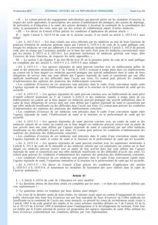 18 décembre 2012           JOURNAL OFFICIEL DE LA RÉPUBLIQUE FRANÇAISE                                Texte 2 sur 84


       « II. – Le contrat prévoit des engagements individualisés qui peuvent porter sur les modalités d’exercice, le
    respect des tarifs opposables, la prescription, des actions d’amélioration des pratiques, des actions de dépistage,
    de prévention et d’éducation à la santé, des actions destinées à favoriser la continuité de la coordination des
    soins, la permanence des soins ainsi que sur des actions de collaboration auprès d’autres médecins.
       « III. – Un décret en Conseil d’Etat précise les conditions d’application du présent article. »
       II. – Après l’article L. 162-5-14 du code de la sécurité sociale, il est inséré un article L. 162-5-14-1 ainsi
    rédigé :
       « Art. L. 162-5-14-1. − Les frais relatifs aux actes effectués par les médecins au titre de leurs fonctions de
    praticien territorial de médecine générale régies par l’article L. 1435-4-2 du code de la santé publique sont,
    lorsque les médecins ne sont pas adhérents à la convention médicale mentionnée à l’article L. 162-5 du présent
    code, pris en charge par l’assurance maladie sur la base des tarifs fixés pour les médecins conventionnés régis
    par les articles L. 162-5 et L. 162-14-1. Les praticiens territoriaux de médecine générale sont tenus, dans
    l’exercice de leurs fonctions, de respecter les tarifs opposables. »
       III. – La section 2 du chapitre V du titre III du livre IV de la première partie du code de la santé publique
    est complétée par des articles L. 1435-5-1 à L. 1435-5-5 ainsi rédigés :
       « Art. L. 1435-5-1. − Les agences régionales de santé peuvent conclure avec un établissement public de
    santé et des praticiens mentionnés au 1o de l’article L. 6152-1 exerçant à temps plein dans ces établissements
    un contrat sur la base duquel ces médecins peuvent pratiquer une activité ambulatoire dans le cadre de leurs
    obligations de service dans une zone définie par l’agence régionale de santé et caractérisée par une offre
    médicale insuffisante ou des difficultés dans l’accès aux soins. Ce contrat peut préciser les conditions
    d’indemnisation des sujétions des praticiens des établissements concernés.
       « Les conditions d’exercice de ces praticiens sont précisées dans le cadre d’une convention signée entre
    l’agence régionale de santé, l’établissement public de santé et la structure ou le professionnel de santé qui les
    accueille.
       « Art. L. 1435-5-2. − Les agences régionales de santé peuvent conclure avec un établissement de santé privé
    d’intérêt collectif mentionné au 2o de l’article L. 6161-5 et des médecins salariés à temps plein de ces
    établissements un contrat sur la base duquel ces médecins peuvent pratiquer une activité ambulatoire dans le
    cadre de leurs obligations de service dans une zone définie par l’agence régionale de santé et caractérisée par
    une offre médicale insuffisante ou des difficultés dans l’accès aux soins. Ce contrat peut préciser les conditions
    d’indemnisation des sujétions des praticiens des établissements concernés.
       « Les conditions d’exercice de ces médecins sont précisées dans le cadre d’une convention signée entre
    l’agence régionale de santé, l’établissement de santé et la structure ou le professionnel de santé qui les
    accueille.
       « Art. L. 1435-5-3. − Les agences régionales de santé peuvent conclure avec un centre de santé et des
    médecins salariés de ce centre un contrat sur la base duquel ces médecins peuvent exercer tout ou partie de
    leur activité dans une zone définie par l’agence régionale de santé et caractérisée par une offre médicale
    insuffisante ou des difficultés d’accès aux soins. Ce contrat peut préciser les conditions d’indemnisation des
    sujétions des praticiens des établissements concernés.
       « Les conditions d’exercice de ces médecins sont précisées dans le cadre d’une convention signée entre
    l’agence régionale de santé, le centre de santé et la structure ou le professionnel de santé qui les accueille.
       « Art. L. 1435-5-4. − Les agences régionales de santé peuvent conclure avec les organismes mentionnés à
    l’article L. 111-1 du code de la mutualité et des médecins salariés par ces organismes un contrat sur la base
    duquel ces médecins peuvent exercer tout ou partie de leur activité dans une zone définie par l’agence
    régionale de santé et caractérisée par une offre médicale insuffisante ou des difficultés d’accès aux soins. Ce
    contrat peut préciser les conditions d’indemnisation des sujétions des praticiens des établissements concernés.
       « Les conditions d’exercice de ces médecins sont précisées dans le cadre d’une convention signée entre
    l’agence régionale de santé, l’organisme mutualiste et la structure ou le professionnel de santé qui les accueille.
       « Art. L. 1435-5-5. − Un décret en Conseil d’Etat précise les conditions d’application des articles
    L. 1435-5-1 à L. 1435-5-4, et notamment les modalités de facturation des actes réalisés dans le cadre de
    l’activité ambulatoire. »
                                                       Article 47
      I. – L’article L. 632-6 du code de l’éducation est ainsi modifié :
      1o La deuxième phrase du deuxième alinéa est complétée par les mots : « et dans des conditions définies par
    voie réglementaire » ;
       2o Le quatrième alinéa est remplacé par deux alinéas ainsi rédigés :
       « Au cours de la dernière année de leurs études, les internes ayant signé un contrat d’engagement de service
    public choisissent leur futur lieu d’exercice sur une liste nationale de lieux d’exercice où l’offre médicale est
    insuffisante ou la continuité de l’accès aux soins menacée, en priorité les zones de revitalisation rurale visées à
    l’article 1465 A du code général des impôts et les zones urbaines sensibles définies au 3 de l’article 42 de la
    loi no 95-115 du 4 février 1995 d’orientation pour l’aménagement et le développement du territoire. Cette liste
    est établie par le Centre national de gestion sur proposition des agences régionales de santé. Elles arrêtent les
    lieux d’exercice conformément aux conditions définies par voie réglementaire.



.                                                                                                                          .
 