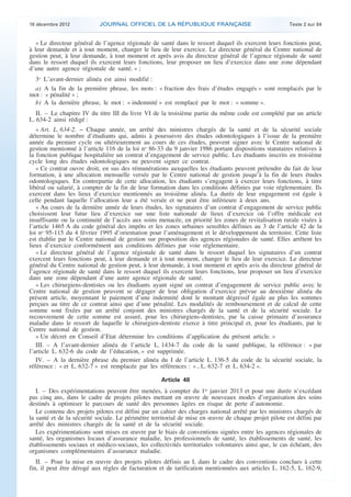 18 décembre 2012           JOURNAL OFFICIEL DE LA RÉPUBLIQUE FRANÇAISE                                 Texte 2 sur 84


       « Le directeur général de l’agence régionale de santé dans le ressort duquel ils exercent leurs fonctions peut,
    à leur demande et à tout moment, changer le lieu de leur exercice. Le directeur général du Centre national de
    gestion peut, à leur demande, à tout moment et après avis du directeur général de l’agence régionale de santé
    dans le ressort duquel ils exercent leurs fonctions, leur proposer un lieu d’exercice dans une zone dépendant
    d’une autre agence régionale de santé. » ;
     3o L’avant-dernier alinéa est ainsi modifié :
     a) A la fin de la première phrase, les mots : « fraction des frais d’études engagés » sont remplacés par le
    mot : « pénalité » ;
     b) A la dernière phrase, le mot : « indemnité » est remplacé par le mot : « somme ».
       II. – Le chapitre IV du titre III du livre VI de la troisième partie du même code est complété par un article
    L. 634-2 ainsi rédigé :
       « Art. L. 634-2. − Chaque année, un arrêté des ministres chargés de la santé et de la sécurité sociale
    détermine le nombre d’étudiants qui, admis à poursuivre des études odontologiques à l’issue de la première
    année du premier cycle ou ultérieurement au cours de ces études, peuvent signer avec le Centre national de
    gestion mentionné à l’article 116 de la loi no 86-33 du 9 janvier 1986 portant dispositions statutaires relatives à
    la fonction publique hospitalière un contrat d’engagement de service public. Les étudiants inscrits en troisième
    cycle long des études odontologiques ne peuvent signer ce contrat.
       « Ce contrat ouvre droit, en sus des rémunérations auxquelles les étudiants peuvent prétendre du fait de leur
    formation, à une allocation mensuelle versée par le Centre national de gestion jusqu’à la fin de leurs études
    odontologiques. En contrepartie de cette allocation, les étudiants s’engagent à exercer leurs fonctions, à titre
    libéral ou salarié, à compter de la fin de leur formation dans les conditions définies par voie réglementaire. Ils
    exercent dans les lieux d’exercice mentionnés au troisième alinéa. La durée de leur engagement est égale à
    celle pendant laquelle l’allocation leur a été versée et ne peut être inférieure à deux ans.
       « Au cours de la dernière année de leurs études, les signataires d’un contrat d’engagement de service public
    choisissent leur futur lieu d’exercice sur une liste nationale de lieux d’exercice où l’offre médicale est
    insuffisante ou la continuité de l’accès aux soins menacée, en priorité les zones de revitalisation rurale visées à
    l’article 1465 A du code général des impôts et les zones urbaines sensibles définies au 3 de l’article 42 de la
    loi no 95-115 du 4 février 1995 d’orientation pour l’aménagement et le développement du territoire. Cette liste
    est établie par le Centre national de gestion sur proposition des agences régionales de santé. Elles arrêtent les
    lieux d’exercice conformément aux conditions définies par voie réglementaire.
       « Le directeur général de l’agence régionale de santé dans le ressort duquel les signataires d’un contrat
    exercent leurs fonctions peut, à leur demande et à tout moment, changer le lieu de leur exercice. Le directeur
    général du Centre national de gestion peut, à leur demande, à tout moment et après avis du directeur général de
    l’agence régionale de santé dans le ressort duquel ils exercent leurs fonctions, leur proposer un lieu d’exercice
    dans une zone dépendant d’une autre agence régionale de santé.
       « Les chirurgiens-dentistes ou les étudiants ayant signé un contrat d’engagement de service public avec le
    Centre national de gestion peuvent se dégager de leur obligation d’exercice prévue au deuxième alinéa du
    présent article, moyennant le paiement d’une indemnité dont le montant dégressif égale au plus les sommes
    perçues au titre de ce contrat ainsi que d’une pénalité. Les modalités de remboursement et de calcul de cette
    somme sont fixées par un arrêté conjoint des ministres chargés de la santé et de la sécurité sociale. Le
    recouvrement de cette somme est assuré, pour les chirurgiens-dentistes, par la caisse primaire d’assurance
    maladie dans le ressort de laquelle le chirurgien-dentiste exerce à titre principal et, pour les étudiants, par le
    Centre national de gestion.
       « Un décret en Conseil d’Etat détermine les conditions d’application du présent article. »
       III. – A l’avant-dernier alinéa de l’article L. 1434-7 du code de la santé publique, la référence : « par
    l’article L. 632-6 du code de l’éducation, » est supprimée.
       IV. – A la dernière phrase du premier alinéa du I de l’article L. 136-5 du code de la sécurité sociale, la
    référence : « et L. 632-7 » est remplacée par les références : « , L. 632-7 et L. 634-2 ».

                                                        Article 48
       I. – Des expérimentations peuvent être menées, à compter du 1er janvier 2013 et pour une durée n’excédant
    pas cinq ans, dans le cadre de projets pilotes mettant en œuvre de nouveaux modes d’organisation des soins
    destinés à optimiser le parcours de santé des personnes âgées en risque de perte d’autonomie.
       Le contenu des projets pilotes est défini par un cahier des charges national arrêté par les ministres chargés de
    la santé et de la sécurité sociale. Le périmètre territorial de mise en œuvre de chaque projet pilote est défini par
    arrêté des ministres chargés de la santé et de la sécurité sociale.
       Les expérimentations sont mises en œuvre par le biais de conventions signées entre les agences régionales de
    santé, les organismes locaux d’assurance maladie, les professionnels de santé, les établissements de santé, les
    établissements sociaux et médico-sociaux, les collectivités territoriales volontaires ainsi que, le cas échéant, des
    organismes complémentaires d’assurance maladie.
       II. – Pour la mise en œuvre des projets pilotes définis au I, dans le cadre des conventions conclues à cette
    fin, il peut être dérogé aux règles de facturation et de tarification mentionnées aux articles L. 162-5, L. 162-9,



.                                                                                                                           .
 