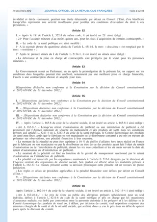 18 décembre 2012           JOURNAL OFFICIEL DE LA RÉPUBLIQUE FRANÇAISE                                Texte 2 sur 84


    invalidité et décès continuent, pendant une durée déterminée par décret en Conseil d’Etat, d’en bénéficier
    lorsqu’elles reprennent une activité insuffisante pour justifier des conditions d’ouverture du droit à ces
    prestations. »

                                                       Article 52
      I. – Après le 19o de l’article L. 322-3 du même code, il est inséré un 21o ainsi rédigé :
      « 21o Pour l’assurée mineure d’au moins quinze ans, pour les frais d’acquisition de certains contraceptifs. »
     II. – Le code de la santé publique est ainsi modifié :
     1o A la seconde phrase du quatrième alinéa de l’article L. 4311-1, le mot : « deuxième » est remplacé par le
    mot : « troisième » ;
      2o Après le premier alinéa du I de l’article L. 5134-1, il est inséré un alinéa ainsi rédigé :
      « La délivrance et la prise en charge de contraceptifs sont protégées par le secret pour les personnes
    mineures. »

                                                       Article 53
       Le Gouvernement remet au Parlement, un an après la promulgation de la présente loi, un rapport sur les
    conditions dans lesquelles pourrait être amélioré, notamment par une meilleure prise en charge financière,
    l’accès à une contraception choisie et adaptée pour tous.

                                                       Article 54
      [Dispositions déclarées non conformes à la Constitution par la décision du Conseil constitutionnel
    no 2012-659 DC du 13 décembre 2012.]

                                                       Article 55
      I. – [Dispositions déclarées non conformes à la Constitution par la décision du Conseil constitutionnel
    no 2012-659 DC du 13 décembre 2012.]
       II. – [Dispositions déclarées non conformes à la Constitution par la décision du Conseil constitutionnel
    no 2012-659 DC du 13 décembre 2012.]
       III. – [Dispositions déclarées non conformes à la Constitution par la décision du Conseil constitutionnel
    no 2012-659 DC du 13 décembre 2012.]
      IV. – Après l’article L. 165-8 du code de la sécurité sociale, il est inséré un article L. 165-8-1 ainsi rédigé :
       « Art. L. 165-8-1. − Lorsqu’un retrait d’autorisation de publicité ou une interdiction de publicité a été
    prononcée par l’Agence nationale de sécurité du médicament et des produits de santé dans les conditions
    prévues aux articles L. 5213-4 ou L. 5213-5 du code de la santé publique, le Comité économique des produits
    de santé peut fixer, après que le fabricant ou son mandataire ou le distributeur concerné a été mis en mesure de
    présenter ses observations, une pénalité financière à leur encontre.
       « Le montant de la pénalité ne peut être supérieur à 10 % du chiffre d’affaires hors taxes réalisé en France
    par le fabricant ou son mandataire ou par le distributeur au titre du ou des produits ayant fait l’objet du retrait
    d’autorisation ou de l’interdiction de publicité, durant les six mois précédant et les six mois suivant la date de
    retrait d’autorisation ou d’interdiction de publicité.
       « Le montant de la pénalité est fixé en fonction de la gravité du manquement sanctionné par le retrait
    d’autorisation ou l’interdiction de publicité.
       « La pénalité est recouvrée par les organismes mentionnés à l’article L. 213-1 désignés par le directeur de
    l’Agence centrale des organismes de sécurité sociale. Son produit est affecté selon les modalités prévues à
    l’article L. 162-37. Le recours présenté contre la décision prononçant cette pénalité est un recours de pleine
    juridiction.
       « Les règles et délais de procédure applicables à la pénalité financière sont définis par décret en Conseil
    d’Etat. »
       V. – [Dispositions déclarées non conformes à la Constitution par la décision du Conseil constitutionnel
    no 2012-659 DC du 13 décembre 2012.]

                                                       Article 56
      Après l’article L. 162-16-4 du code de la sécurité sociale, il est inséré un article L. 162-16-4-1 ainsi rédigé :
      « Art. L. 162-16-4-1. − Le prix de vente au public des allergènes préparés spécialement pour un seul
    individu, définis à l’article L. 4211-6 du code de la santé publique et pris en charge par les organismes
    d’assurance maladie, est établi par convention entre la personne autorisée à les préparer et à les délivrer et le
    Comité économique des produits de santé ou, à défaut, par décision du comité, sauf opposition conjointe des
    ministres chargés de la santé et de la sécurité sociale, qui arrêtent dans ce cas le prix dans un délai de quinze
    jours après la décision du comité.



.                                                                                                                          .
 