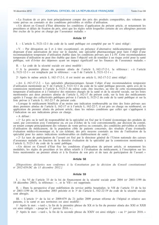 18 décembre 2012            JOURNAL OFFICIEL DE LA RÉPUBLIQUE FRANÇAISE                                 Texte 2 sur 84


       « La fixation de ce prix tient principalement compte des prix des produits comparables, des volumes de
    vente prévus ou constatés et des conditions prévisibles et réelles d’utilisation.
       « Un décret en Conseil d’Etat détermine les conditions d’application du présent article, et notamment les
    procédures et délais de fixation du prix, ainsi que les règles selon lesquelles certains de ces allergènes peuvent
    être exclus de la prise en charge par l’assurance maladie. »

                                                         Article 57

      I. – L’article L. 5121-12-1 du code de la santé publique est complété par un V ainsi rédigé :
       « V. – Par dérogation au I et à titre exceptionnel, en présence d’alternative médicamenteuse appropriée
    disposant d’une autorisation de mise sur le marché, une spécialité pharmaceutique peut faire l’objet d’une
    recommandation temporaire d’utilisation établie dans les conditions prévues aux I à IV. Cette recommandation
    temporaire d’utilisation ne peut être établie que dans l’objectif soit de remédier à un risque avéré pour la santé
    publique, soit d’éviter des dépenses ayant un impact significatif sur les finances de l’assurance maladie. »
       II. – Le code de la sécurité sociale est ainsi modifié :
       1o A la première phrase du premier alinéa de l’article L. 162-17-2-1, la référence : « à l’article
    L. 5121-12-1 » est remplacée par la référence : « au I de l’article L. 5121-12-1 » ;
      2o Après le même article L. 162-17-2-1, il est inséré un article L. 162-17-2-2 ainsi rédigé :
       « Art. L. 162-17-2-2. − Les spécialités pharmaceutiques faisant l’objet d’une recommandation temporaire
    d’utilisation mentionnée au V de l’article L. 5121-12-1 du code de la santé publique peuvent, après avis de la
    commission mentionnée à l’article L. 5123-3 du même code, être inscrites, au titre de cette recommandation
    temporaire d’utilisation et à l’initiative des ministres chargés de la santé et de la sécurité sociale, sur les listes
    mentionnées aux deux premiers alinéas de l’article L. 162-17 du présent code, sur la liste des médicaments
    agréés à l’usage des collectivités publiques prévue à l’article L. 5123-2 du code de la santé publique et sur la
    liste prévue à l’article L. 162-22-7 du présent code.
       « Lorsque le médicament bénéficie d’au moins une indication remboursable au titre des listes prévues aux
    deux premiers alinéas de l’article L. 162-17 et à l’article L. 162-22-7, il est pris en charge ou remboursé, en
    application du premier alinéa du présent article, dans les mêmes conditions que celles qui s’appliquent à
    l’indication ou aux indications prises en charge.
       « A défaut :
       « 1o Le prix ou le tarif de responsabilité de la spécialité est fixé par le Comité économique des produits de
    santé, par convention avec l’entreprise ou, en cas d’échec de la voie conventionnelle, par décision du comité,
    en tenant compte principalement des volumes de vente prévus ou constatés, des conditions prévisibles et réelles
    d’utilisation du médicament, de la population cible de patients concernés, des résultats d’une éventuelle
    évaluation médico-économique et, le cas échéant, des prix moyens constatés au titre de l’utilisation de la
    spécialité pour les autres indications remboursables en établissement de santé ;
       « 2o Le taux de participation de l’assuré est fixé par le directeur général de l’Union nationale des caisses
    d’assurance maladie en fonction de la dernière évaluation de la spécialité par la commission mentionnée à
    l’article L. 5123-3 du code de la santé publique.
       « Un décret en Conseil d’Etat fixe les conditions d’application du présent article, et notamment les
    modalités, les règles de procédure et les délais relatifs à l’évaluation du médicament, à l’inscription sur les
    listes mentionnées au premier alinéa et à la fixation de son prix et du taux de participation de l’assuré. »

                                                         Article 58

      [Dispositions déclarées non conformes à la Constitution par la décision du Conseil constitutionnel
    no 2012-659 DC du 13 décembre 2012.]

                                                         Article 59

      I. – Au VI de l’article 33 de la loi de financement de la sécurité sociale pour 2004 (no 2003-1199 du
    18 décembre 2003), la référence : « , et le VII » est supprimée.
       II. – Dans la perspective d’une redéfinition du service public hospitalier, le VII de l’article 33 de la loi
    no 2003-1199 du 18 décembre 2003 précitée et le 3o de l’article L. 162-22-19 du code de la sécurité sociale
    sont abrogés.
       III. – L’article 1er de la loi no 2009-879 du 21 juillet 2009 portant réforme de l’hôpital et relative aux
    patients, à la santé et aux territoires est ainsi modifié :
       1o Après le mot : « tard », la fin de la première phrase du XX et la fin du premier alinéa des XXI et XXII
    est ainsi rédigée : « jusqu’au 1er janvier 2016. » ;
       2o Après le mot : « tard », la fin de la seconde phrase du XXIV est ainsi rédigée : « au 1er janvier 2016. »



.                                                                                                                            .
 