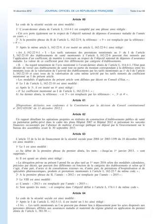 18 décembre 2012           JOURNAL OFFICIEL DE LA RÉPUBLIQUE FRANÇAISE                                 Texte 2 sur 84


                                                        Article 60
      Le code de la sécurité sociale est ainsi modifié :
      1o L’avant-dernier alinéa de l’article L. 114-4-1 est complété par une phrase ainsi rédigée :
      « Cet avis porte également sur le respect de l’objectif national de dépenses d’assurance maladie de l’année
    en cours. » ;
      2o A la première phrase du II de l’article L. 162-22-9, la référence : « 3o » est remplacée par la référence :
    « 4o » ;
      3o Après le même article L. 162-22-9, il est inséré un article L. 162-22-9-1 ainsi rédigé :
       « Art. L. 162-22-9-1. − I. – Les tarifs nationaux des prestations mentionnés au 1o du I de l’article
    L. 162-22-10 des établissements de santé mentionnés à l’article L. 162-22-6 peuvent être minorés par
    l’application d’un coefficient, de manière à concourir au respect de l’objectif national de dépenses d’assurance
    maladie. La valeur de ce coefficient peut être différenciée par catégorie d’établissements.
       « II. – Au regard notamment de l’avis mentionné à l’avant-dernier alinéa de l’article L. 114-4-1, l’Etat peut
    décider de verser aux établissements de santé tout ou partie du montant correspondant à la différence entre les
    montants issus de la valorisation de l’activité des établissements par les tarifs mentionnés au 1o du I de l’article
    L. 162-22-10 et ceux issus de la valorisation de cette même activité par les tarifs minorés du coefficient
    mentionné au I du présent article.
       « Les modalités d’application du présent article sont définies par décret en Conseil d’Etat. » ;
       4o Le I de l’article L. 162-22-10 est ainsi modifié :
       a) Après le 3o, il est inséré un 4o ainsi rédigé :
       « 4o Le coefficient mentionné au I de l’article L. 162-22-9-1. » ;
       b) Au dernier alinéa, la référence : « et 3o » est remplacée par les références : « , 3o et 4o ».

                                                        Article 61
      [Dispositions déclarées non conformes à la Constitution par la décision du Conseil constitutionnel
    no 2012-659 DC du 13 décembre 2012.]

                                                        Article 62
       Un rapport détaillant les opérations projetées ou réalisées de construction d’établissements publics de santé
    en partenariat public-privé dans le cadre des plans Hôpital 2007 et Hôpital 2012 et présentant les surcoûts
    financiers occasionnés par l’absence de maîtrise d’ouvrage publique est déposé par le Gouvernement sur le
    bureau des assemblées avant le 30 septembre 2013.

                                                        Article 63
       L’article 33 de la loi de financement de la sécurité sociale pour 2004 (no 2003-1199 du 18 décembre 2003)
    est ainsi modifié :
      1o Le I est ainsi modifié :
      a) Au début de la première phrase du premier alinéa, les mots : « Jusqu’au 1er janvier 2013, » sont
    supprimés ;
       b) Il est ajouté un alinéa ainsi rédigé :
       « La dérogation prévue au présent I prend fin au plus tard au 1er mars 2016 selon des modalités calendaires,
    précisées par décret, qui peuvent être différentes en fonction de la catégorie des établissements et selon qu’il
    s’agit, d’une part, d’actes et de consultations externes ou, d’autre part, de prestations d’hospitalisation et de
    spécialités pharmaceutiques, produits et prestations mentionnés à l’article L. 162-22-7 du même code. » ;
       2o A la première phrase du II, l’année : « 2012 » est remplacée par l’année : « 2015 » ;
      3o Le VIII est ainsi modifié :
      a) L’année : « 2013 » est remplacée par l’année : « 2015 » ;
      b) Sont ajoutés les mots : « et comprise dans l’objectif défini à l’article L. 174-1-1 du même code ».

                                                        Article 64
       Le code de la sécurité sociale est ainsi modifié :
       1o Après le I de l’article L. 162-5-13, il est inséré un I bis ainsi rédigé :
       « I bis. – Les tarifs mentionnés au I ne peuvent pas donner lieu à dépassement pour les actes dispensés aux
    personnes détenues affiliées aux assurances maladie et maternité du régime général en application du premier
    alinéa de l’article L. 381-30. » ;



.                                                                                                                           .
 